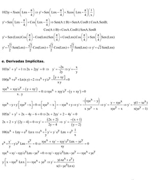 INSTITUTO UNIVERSITARIO DE TECNOLOGÍA
                                  “JOSÉ ANTONIO ANZOÁTEGUI”
                                   EL TIGRE-EDO-ANZOÁTEGUI
                                      Cátedra: Matemática II
                                Especialidades: Mecánica - Química
                                    Lic. MSc. DÁMASO ROJAS




              ⎛      π⎞            ⎛      π⎞       ⎛      π ⎞⎛ 1 ⎞
102)y = Xsen ⎜ Lnx − ⎟ ⇒ y' = Sen ⎜ Lnx − ⎟ + Xcos ⎜ Lnx − ⎟ ⎜ ⎟
              ⎝      4⎠            ⎝      4⎠       ⎝      4 ⎠⎝ x ⎠
         ⎛      π⎞       ⎛      π⎞
y' = Sen ⎜ Lnx − ⎟ + Cos ⎜ Lnx − ⎟ ⇒ Sen(A ± B) = SenA.CosB ± CosA.SenB;
         ⎝      4⎠       ⎝      4⎠
                               Cos(A ± B) = CosA.CosB ∓ SenA.SenB
                   ⎛π⎞               ⎛π⎞                ⎛π⎞       ⎛π⎞
y' = Sen (Lnx) Cos ⎜ ⎟ − Cos(Lnx)Sen ⎜ ⎟ + Cos(Lnx) Cos ⎜ ⎟ + Sen ⎜ ⎟ Sen (Lnx)
                   ⎝4⎠               ⎝4⎠                ⎝4⎠       ⎝4⎠
        2             2             2             2
y' =      Sen(Lnx) −    Cos(Lnx) +    Cos(Lnx) +    Sen(Lnx) ⇒ y' = 2 Sen(Lnx)
       2             2             2             2


e. Derivadas Implícitas.
                                              −2x         x
103)x 2 + y2 = 1 ⇒ 2x + 2yy´ = 0 ⇒ y´ =           ⇒ y´ =−
                                               2y         y
          y                         y [ y + xy´]
104)ex + e + Ln (x y) = 2 ⇒ ex + y´e −           =0
                                          xy
             y
xyex + xyy´e − ( y + xy´)                      y
                            = 0 ⇒ xyex + xyy´e − ( y + xy´) = 0
           x.y


xyex − y + y´ ⎡xye − x ⎤ = 0 ⇒ ⎡ xye − x ⎤ = − xyex + y ⇒ y´ =
                 y                   y                                  (
                                                                       − xyex − y
                                                                        ⇒ y´ =
                                                                                    )
                                                                               y − xyex
                                                                                        ⇒ y´ =
                                                                                               y(1 − xex )
              ⎢
              ⎣        ⎥
                       ⎦       ⎢
                               ⎣         ⎥
                                         ⎦                         y              y                y
                                                               x ye − x        xye − x         x(ye − 1)
105)x 2 + y2 + 2x − 4y − 6 = 0 ⇒ 2x + 2yy´ + 2 − 4y´ = 0

2x + 2 + y´ ( 2y − 4) = 0 ⇒ y´ = −
                                     ( 2x + 2) ⇒   y´ =
                                                          − ( x + 1)
                                     2y − 4                ( y − 2)
                  y             1         y         y 1
106)ex + Lny = e Ln x ⇒ ex + y´ = y´ e Lnx + e
                                y                     x
                      y                         y         y
    y´      y       e        xyex + xy´ − xyy´e Lnx − ye
ex + − y´e Lnx −        = 0⇒                                =0
     y               x                      xy
                  y        y                 y        y             y
xyex + xy´ − xyy´e Lnx − ye = 0 ⇒ xy´ − xyy´e Lnx − ye =− xyex + ye
                                               x   y
y´ ⎡ x − xyey Ln x ⎤ =− xyex + yey ⇒ y´ = y(-xe + e )
   ⎢
   ⎣               ⎥
                   ⎦                             y
                                         x(1− ye Ln x)



                                                                                             42
E-mail: damasorojas8@gmail.com, damasorojas8@galeon.com, joeldama@yahoo.com
 