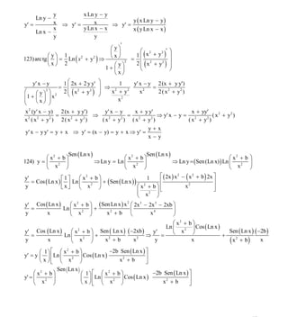 INSTITUTO UNIVERSITARIO DE TECNOLOGÍA
                                      “JOSÉ ANTONIO ANZOÁTEGUI”
                                       EL TIGRE-EDO-ANZOÁTEGUI
                                          Cátedra: Matemática II
                                    Especialidades: Mecánica - Química
                                        Lic. MSc. DÁMASO ROJAS



              y           x Ln y − y
     Ln y −                                   y ( x Ln y − y )
y′ =          x ⇒ y′ =        x       ⇒ y′ =
     Ln x −
              x           y Ln x − x          x ( y Ln x − x )
              y                y
                                         '
                                     ⎛y⎞          ⎛ 2                    ⎞
                                                           2 '
            ⎛y⎞ 1
                                     ⎜ ⎟       1 ⎜ (x + y )              ⎟
123) arc tg ⎜ ⎟ = Ln ( x + y ) ⇒
                        2     2      ⎝x⎠     = ⎜ 2
            ⎝x⎠ 2                     ⎛ y⎞
                                           2
                                               2 ⎜ ( x + y2 )            ⎟
                                                                         ⎟
                                   1+ ⎜ ⎟         ⎝                      ⎠
                                      ⎝x⎠
     y′ x − y     1 ⎛ 2x + 2 y y′ ⎞            1    y′ x − y 2(x + y y′)
                 = ⎜ 2              ⎟ ⇒ 2                    =
⎛      ⎛ y ⎞ ⎞ 2 2 ⎝ (x + y ) ⎠
                     ⎜              ⎟       x +y                2 ( x 2 + y2 )
                                                  2
            2                   2
                                                        x2
⎜1 + ⎜ ⎟ ⎟ x
⎜      ⎝x⎠ ⎟
                                                2
                                              x
⎝             ⎠
x 2 (y′ x − y) 2 (x + y y′)             y′ x − y     x + y y′                    x + yy′
                =                 ⇒               =             ⇒ y′ x − y = 2            ( x 2 + y2 )
x 2 ( x 2 + y2 ) 2 ( x 2 + y2 )       ( x 2 + y2 ) ( x 2 + y2 )                ( x + y2 )
                                                              y+x
y′ x − y y′ = y + x ⇒ y′ = (x − y) = y + x ⇒ y′ =
                                                              x−y


                   Sen ( Ln x )                       Sen ( Ln x )
         ⎛ x2 + b ⎞                         ⎛ x2 + b ⎞                                        ⎛ x2 + b ⎞
124) y = ⎜    2   ⎟             ⇒ Ln y = Ln ⎜    2   ⎟             ⇒ Ln y = ( Sen (Ln x) ) Ln ⎜    2   ⎟
         ⎝ x ⎠                              ⎝ x ⎠                                             ⎝ x      ⎠
y′                ⎡1⎤      ⎛ x2 + b ⎞                      1      ⎡ ( 2x ) x 2 − ( x 2 + b ) 2x ⎤
   = Cos ( Ln x ) ⎢ ⎥ Ln ⎜          ⎟ + ( Sen ( Ln x ) ) 2        ⎢                             ⎥
y                 ⎣x⎦      ⎝ x ⎠
                                2
                                                        ⎛x + b⎞⎢                x2              ⎥
                                                        ⎜   2    ⎟⎣                             ⎦
                                                        ⎝ x ⎠
y′ Cos ( Ln x )       ⎛ x 2 + b ⎞ ( Sen Ln x ) x 2 ⎛ 2x 3 − 2x 3 − 2xb ⎞
   =               Ln ⎜         ⎟+                  ⎜                     ⎟
y         x           ⎝ x ⎠
                            2
                                        x2 + b ⎝              x4          ⎠
                                                               ⎛ x2 + b ⎞
                                                            Ln ⎜        ⎟ Cos ( Ln x )
y′ Cos ( Ln x )    ⎛ x 2 + b ⎞ Sen ( Ln x ) ( −2xb )                                     Sen ( Ln x ) ( −2b )
                                                                    2
                                                       y′      ⎝ x ⎠
  =             Ln ⎜         ⎟+                      ⇒    =                            +
y      x           ⎝ x ⎠
                         2
                                 x +b
                                  2
                                               x 2
                                                        y              x                 ( x2 + b) x
        ⎛ 1⎞ ⎡ ⎛ x + b ⎞
                     2
                                             −2b Sen ( Ln x ) ⎤
y′ = y ⎜ ⎟ ⎢ Ln ⎜            ⎟ Cos ( Ln x )                   ⎥
        ⎝ x ⎠⎣ ⎝ x ⎠
                       2
                                                 x2 + b       ⎦
                Sen ( Ln x )
     ⎛ x2 + b ⎞              ⎛ 1⎞ ⎡ ⎛ x + b ⎞
                                            2
                                                                 −2b Sen ( Ln x ) ⎤
y' = ⎜        ⎟              ⎜ ⎟ ⎢ Ln ⎜           ⎟ Cos ( Ln x )                  ⎥
     ⎝ x ⎠
           2
                             ⎝ x ⎠⎣ ⎝ x ⎠
                                              2
                                                                     x2 + b       ⎦




                                                                                                         47
E-mail: damasorojas8@gmail.com, damasorojas8@galeon.com, joeldama@yahoo.com
 