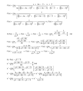 INSTITUTO UNIVERSITARIO DE TECNOLOGÍA
                                                  “JOSÉ ANTONIO ANZOÁTEGUI”
                                                   EL TIGRE-EDO-ANZOÁTEGUI
                                                      Cátedra: Matemática II
                                                Especialidades: Mecánica - Química
                                                    Lic. MSc. DÁMASO ROJAS



                                                           x + Δx − 2 − x + 2
f ′(x) = Lím
           Δx → 0      ⎡                                                                        3 x − 2 + 3 ( x − 2 )2 ⎤
                    Δx ⎢3 ( x + Δx − 2 )2 +                        3 ( x + Δx − 2 )
                                                                                                                       ⎥
                       ⎣                                                                                               ⎦
                                                                                1
f ′(x) = Lím
              ⎡3
           Δx → 0
                                2      3 ( x + Δx − 2 ) 3 x − 2 + 3 ( x − 2 )2 ⎤
              ⎢ ( x + Δx − 2 ) +                                                ⎥
              ⎣                                                                 ⎦
                               1                                        1
f ′(x) =                                               ⇒ f ′(x) =
         3 ( x − 2 ) 2 + 3 ( x − 2 ) 2 + 3 ( x − 2 )2             33 ( x − 2 )2


                                                                                                               1             1
                                                                                                                         −
                    x                            x                         1                                  x + Δx         x       0
4) f(x) =                   → f(x) =                     → f(x) =                  ⇒ f ′(x) = Lím                                =           ind
                                                                                                                  Δx                 0
                    x3                       x       x                     x                    Δx → 0



                            x−       x + Δx
                            x    x + Δx                                        (    x−     x + Δx ) ⎡          x +     x + Δx ⎤
f ′(x) = Lím
           Δx → 0                Δx
                                                 ⇒ f ′(x) = Lím
                                                                   Δx → 0
                                                                               Δx   [   x + Δx x ⎢
                                                                                                    ⎢
                                                                                                    ⎣     ]    x +
                                                                                                                              ⎥
                                                                                                                       x + Δx ⎥
                                                                                                                              ⎦
                                         x − x − Δx                                                                  1
f ′(x) = Lím
           Δx → 0
                    Δx x    [        x + Δx + (x + Δx          )   x   ]   ⇒ f ′(x) = Lím
                                                                                            Δx → 0
                                                                                                     x    x + Δx + (x + Δx)              x
                    1                                          1                                     1
f ′(x) =                                 ⇒ f ′(x) =                             ⇒ f ′(x) =
           x    x +x             x                         x3 +        x3                       2        x3



5) F(x) = x + 5
              x + Δx + 5 − x + 5      0
y´= Lím                            =      Ind
     Δx → 0          Δx               0
            ⎡ x + Δx + 5 − x + 5 ⎤ ⎡ x + Δx + 5 + x + 5 ⎤
y´ = Lím ⎢                             ⎥⎢                        ⎥
     Δx → 0
            ⎢
            ⎣           Δx             ⎥ ⎢ x + Δx + 5 + x + 5 ⎥
                                       ⎦⎣                        ⎦
              (x + Δx + 5 ) − (x + 5 ) ⇒ y´= Lím x + Δx + 5 − x + 5
y´ = Lím
     Δx → 0
                        [
            Δx x + Δx + 5 + x + 5              Δx → 0
                                                           ]
                                                      Δx x + Δx + 5 + x + 5             [                                ]
                                     1                                      1
y´= Lím                                                  ⇒ y´ =
     Δx → 0
               x + Δx + 5 + x + 5                                      2 x+5




                                                                                                                                                   5
E-mail: damasorojas8@gmail.com, damasorojas8@galeon.com, joeldama@yahoo.com
 