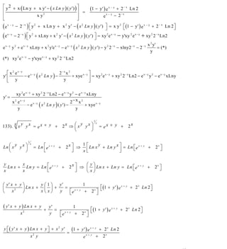 INSTITUTO UNIVERSITARIO DE TECNOLOGÍA
                                                “JOSÉ ANTONIO ANZOÁTEGUI”
                                                 EL TIGRE-EDO-ANZOÁTEGUI
                                                    Cátedra: Matemática II
                                              Especialidades: Mecánica - Química
                                                  Lic. MSc. DÁMASO ROJAS


⎡ y 2 + x ( Ln y + x y′ − ( x Ln y ) ( y ′) ) ⎤
⎢                                             ⎥ =                  (1 − y′ ) e x − y      + 2 − x Ln 2
⎢                 x y2                        ⎥                                e
                                                                                   x−y
                                                                                         − 2− x
⎣                                             ⎦
(e   x−y
           − 2 − x ) ⎡ y 2 + x Ln y + x 2 y ′ − ( x 2 Ln y ) ( y ′) ⎤ = x y 2 ⎡ (1 − y′ ) e x − y + 2 − x Ln 2 ⎤
                      ⎣                                                    ⎦             ⎣                            ⎦
(e  x−y
         − 2 ) ⎣ y + xLny + x y ′ − ( x Ln y ) ( y ′) ⎦ = xy e − y'xy e + xy 2 Ln2
             −x
                    ⎡   2             2             2
                                                                    ⎤        2 x−y          2 x−y          2 −x



                                                                                                         x 2 y'
e x − y y 2 + e x − y xLny + x 2 y'e x − y − e x − y ( x 2 Ln y ) ( y ′) − y 2 2 − x − xlny2 − x − 2 − x        = (*)
                                                                                                           y
(*) xy 2 e x − y − y'xye x − y + xy 2 2 − x Ln2


   ⎡ x 2 ex−y                          2−x x 2             ⎤
y' ⎢          − e x − y ( x 2 Ln y ) −         + xye x − y ⎥ = xy 2 e x − y + xy 2 2 − x Ln2 − e x − y y 2 − e x − y xLny
   ⎣ y                                   y                 ⎦

            xy 2 e x − y + xy 2 2 − x Ln2 − e x − y y 2 − e x − y xLny
y' =
         x 2 ex−y                                   2− x x 2
                    − e x − y ( x 2 Ln y ) ( y ′) −             + xye x − y
             y                                          y

                                                                      1
         y
133). x x y x = e x + y +                             ⎛ y     ⎞
                                                 2x ⇒ ⎜ x y x ⎟
                                                                          x
                                                                              = ex + y +          2x
                                                      ⎝       ⎠

                      1
   ⎛              ⎞                                      1
                                                  2 x ⎤ ⇒ ⎡ Ln x + Ln y x ⎤ = Ln ⎣ e x + y +
           y                                                    y
                              = Ln ⎡ e x + y +
                          x
Ln ⎜ x         yx ⎟                                                              ⎡                              ⎤
                                                                                                             2x ⎦
   ⎝              ⎠                ⎢
                                   ⎣                  ⎥
                                                      ⎦  x⎣⎢              ⎥
                                                                          ⎦

y       x                                                   ⎛ y⎞
  Ln x + Ln y = Ln ⎡ e x + y +                      2 x ⎤ ⇒ ⎜ ⎟ Ln x + Ln y = Ln ⎡ e x + y +
                                                                                 ⎣                           2x ⎤
                                                                                                                ⎦
x       x          ⎢
                   ⎣                                    ⎥
                                                        ⎦   ⎝x⎠

⎛ y′ x + y ⎞       y⎛1⎞   y′           1
⎜          ⎟ Ln x + ⎜ ⎟ +    =                                           ⎡ (1 + y ′ ) e x + y + 2 x Ln 2 ⎤
                               ⎡e                                   2x ⎤ ⎣                               ⎦
        2
⎝     x    ⎠       x⎝x⎠   y    ⎣
                                  x+ y
                                        +                              ⎦

( y′ x     + y ) Ln x + y
                          +
                            y′
                               =
                                         1
                                                                 ⎡ (1 + y ′ ) e x + y + 2 x Ln 2 ⎤
                                 ⎡e                          2 ⎤ ⎣                               ⎦
                2
              x             y    ⎣
                                    x+ y
                                          +                    x
                                                               ⎦

y ⎡ ( y ′ x + y ) Ln x + y ⎤ + x 2 y ′ (1 + y ′ ) e x + y + 2 x Ln 2
  ⎣                        ⎦          =
                  x2 y                       e
                                                x+ y
                                                         + 2x


                                                                                                                            52
E-mail: damasorojas8@gmail.com, damasorojas8@galeon.com, joeldama@yahoo.com
 