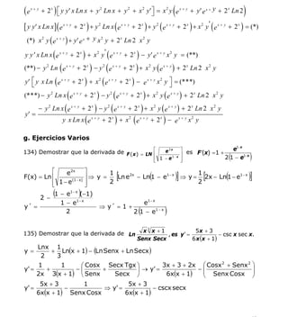 INSTITUTO UNIVERSITARIO DE TECNOLOGÍA
                                       “JOSÉ ANTONIO ANZOÁTEGUI”
                                        EL TIGRE-EDO-ANZOÁTEGUI
                                           Cátedra: Matemática II
                                     Especialidades: Mecánica - Química
                                         Lic. MSc. DÁMASO ROJAS


(e   x+ y
                                                                            (
            + 2 x ) ⎡ y y′ x Ln x + y 2 Ln x + y 2 + x 2 y′⎤ = x 2 y e x + y + y′ e x + y + 2 x Ln 2
                    ⎣                                      ⎦                                                         )
[ y y′ x Ln x ] ( e x + y + 2 x ) + y 2 Ln x ( e x + y + 2 x ) + y 2 ( e x + y + 2 x ) + x 2 y ' ( e x + y + 2 x ) = (*)
 (*) x 2 y ( e x + y ) + y′ e x + y x 2 y + 2 x Ln 2 x 2 y

y y ′ x Ln x ( e x + y + 2 x ) + x 2 y ' ( e x + y + 2 x ) − y′ e x + y x 2 y = (**)
(**) − y 2 Ln ( e x + y + 2 x ) − y 2 ( e x + y + 2 x ) + x 2 y ( e x + y ) + 2 x Ln 2 x 2 y

y′ ⎡ y x Ln ( e x + y + 2 x ) + x 2 ( e x + y + 2 x ) − e x + y x 2 y ⎤ = (***)
   ⎣                                                                  ⎦
(***) − y 2 Ln x ( e x + y + 2 x ) − y 2 ( e x + y + 2 x ) + x 2 y ( e x + y ) + 2 x Ln 2 x 2 y
        − y 2 Ln x ( e x + y + 2 x ) − y 2 ( e x + y + 2 x ) + x 2 y ( e x + y ) + 2 x Ln 2 x 2 y
y′ =
                     y x Ln x ( e x + y + 2 x ) + x 2 ( e x + y + 2 x ) − e x + y x 2 y

g. Ejercicios Varios
                                                                                                               1−x
                                                                                                     e
134) Demostrar que la derivada de F ( x ) = LN ⎡                        e2x     ⎤
                                                                                ⎥ es F ′(x) = 1 +
                                               ⎢
                                                                    ⎢ 1 −e
                                                                    ⎣
                                                                           1− x
                                                                                ⎥
                                                                                ⎦
                                                                                                           (
                                                                                                  2 1 − e1−x             )
          ⎡               ⎤
F(x) = Ln ⎢
               e 2x
                  (1 − x)
                          ⎥⇒ y =
                                 1
                                 2
                                               [                (
                                                                1
                                                                             )]
                                   Ln e 2x − Ln 1 − e1 − x ⇒ y = 2x − Ln 1 − e1 − x
                                                                2
                                                                                           [           (                 )]
          ⎢ 1−e
          ⎣               ⎥
                          ⎦

     2 −
                 (
           1 − e1 − x (−1)  )
             1 − e1 − x                      e1 − x
y´ =                          ⇒ y´ = 1 +
               2                          2 1 − e1 − x    (             )
                                                           x3 x + 1             5x + 3
135) Demostrar que la derivada de Ln                                , es y ' =             − csc x sec x.
                                                         Senx Secx             6 x (x + 1)
        Lnx 1
y=         + Ln(x + 1) − (Ln Senx + Ln Secx )
         2  3
     1       1    ⎛ Cosx Secx Tgx ⎞          3x + 3 + 2x ⎛ Cosx 2 + Senx 2                                                    ⎞
y' =    +        −⎜      +          ⎟ → y' =             −⎜                                                                   ⎟
     2x 3(x + 1) ⎝ Senx     Secx ⎠             6x(x + 1)  ⎜
                                                          ⎝ Senx Cosx
                                                                                                                              ⎟
                                                                                                                              ⎠
      5x + 3        1            5x + 3
y' =          −          ⇒ y' =           − cscx secx
     6x(x + 1) Senx Cosx        6x(x + 1)



                                                                                                                          53
E-mail: damasorojas8@gmail.com, damasorojas8@galeon.com, joeldama@yahoo.com
 