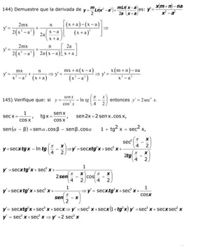 INSTITUTO UNIVERSITARIO DE TECNOLOGÍA
                                    “JOSÉ ANTONIO ANZOÁTEGUI”
                                     EL TIGRE-EDO-ANZOÁTEGUI
                                        Cátedra: Matemática II
                                  Especialidades: Mecánica - Química
                                      Lic. MSc. DÁMASO ROJAS


                                                                              x(m + n) − na
144) Demuestre que la derivada de y = m Lnx2 − a2 ) + mLn⎛ x − a⎞ es: y' =
                                          (              ⎜      ⎟
                                      2               2a ⎝ x + a⎠               x2 − a2

         2mx               n        ⎡(x + a) − (x − a )⎤
y' =                +               ⎢                  ⎥⇒
     2 ( x 2 − a 2 ) 2a ⎛ x − a ⎞ ⎢      (x + a)
                                                 2
                                                       ⎥
                        ⎜        ⎟⎣                    ⎦
                        ⎝x+a⎠
         2mx              n       ⎡ 2a ⎤
y' =                +
     2 ( x 2 − a 2 ) 2a ( x − a ) ⎢ x + a ⎥
                                  ⎣       ⎦


         mx       n            mx + n ( x − a )        x ( m + n ) − na
y' =          +         ⇒ y' =                  ⇒ y' =
       x2 − a2 (x + a )         (x2 − a2 )                 x2 − a2


                                   sen x           ⎛π x ⎞
145) Verifique que: si y =               − ln tg   ⎜ − ⎟ entonces y´ = 2 sec x.
                                                                            3

                                  cos2 x           ⎝ 4 2⎠
            1                 sen x
sec x =         ,    tg x =         ,    sen 2x = 2 sen x . cos x,
          cos x               cos x
sen (α − β ) = sen α . cos β − sen β . cosα            1 + tg2 x = sec2 x,

                                                              ⎛π x⎞
                                                         sec2 ⎜ − ⎟
                       ⎛π x⎞                                  ⎝4 2⎠
y = sec x tg x − ln tg ⎜ − ⎟ ⇒ y´= sec xtg2 x + sec3 x +
                       ⎝4 2⎠                                 ⎛π  x⎞
                                                         2tg ⎜ − ⎟
                                                             ⎝4 2⎠
                                      1
y ′ = sec x tg2 x + sec3 x +
                                ⎛π   x⎞    ⎛π    x⎞
                           2 sen⎜ − ⎟ cos⎜ − ⎟
                                ⎝4 2⎠      ⎝4 2⎠
                               1                                     1
y´= sec x tg2 x + sec3 x +            ⇒ y´= sec x.tg2 x + sec3 x +
                              ⎛π    ⎞                              cos x
                           sen⎜ − x ⎟
                              ⎝2    ⎠
                                                            (        )
y´= sec xtg2 x + sec3 x + sec x ⇒ y ′ = sec3 x + sec x 1 + tg2 x y ′ = sec3 x + sec x sec2 x
y´ = sec3 x + sec3 x ⇒ y ′ = 2 sec3 x




                                                                                          58
E-mail: damasorojas8@gmail.com, damasorojas8@galeon.com, joeldama@yahoo.com
 