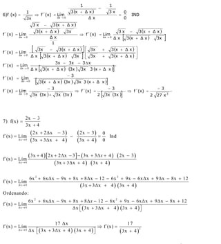 INSTITUTO UNIVERSITARIO DE TECNOLOGÍA
                                                 “JOSÉ ANTONIO ANZOÁTEGUI”
                                                  EL TIGRE-EDO-ANZOÁTEGUI
                                                     Cátedra: Matemática II
                                               Especialidades: Mecánica - Química
                                                   Lic. MSc. DÁMASO ROJAS

                                                              1                          1
                                                                           −
               1                                       3 (x + Δ x )                      3x           0
6)f (x) =                ⇒ f´(x) = Lím                                                           =          IND
               3x                            Δx → 0            Δx                                     0
                      3x          −        3 (x + Δ x )
                         3 (x + Δ x )                 3x                                         3x        −     3 (x + Δ x )
f´(x) = Lím
        Δx → 0                  Δx
                                                              ⇒ f´(x) = Lím
                                                                                   Δx → 0
                                                                                             Δx       [   3 (x + Δ x )       3x    ]
                                 1
                     [       3x        − 3 (x + Δ x ) ⎡ 3x      ]              +          3 (x + Δ x ) ⎤
f´(x) = Lím
        Δx → 0
                     Δx      [    3 (x + Δ x )
                                                      ⎢
                                                3x ⎢ 3x
                                                      ⎣        ]               +
                                                                                                       ⎥
                                                                                          3 (x + Δ x ) ⎥
                                                                                                       ⎦
                                        3x − 3x − 3 Δ x
f´(x) = Lím
        Δx → 0
                     Δx      [   3 (x + Δ x )         (3x )   3x     3 (x + Δ x )            ]
                                                      − 3
f´(x) = Lím
            Δx → 0
                         [   3 (x + Δ x ) (3x ) 3x 3 (x + Δ x )                      ]
                                      − 3                                                − 3                                 − 3
f´(x) = Lím
        Δx → 0
                      3x (3x ) +            3x (3x )
                                                            ⇒ f´(x) =
                                                                           2   [    3x (3x )      ]       ⇒ f´(x) =
                                                                                                                         2   27 x 3




              2x − 3
7) f(x) =
              3x + 4

f´(x) = Lím
                     ( 2x    + 2Δx           − 3)
                                                       −
                                                             ( 2x   − 3)
                                                                           =
                                                                               0
                                                                                 Ind
       Δx → 0        ( 3x    + 3Δx + 4 )                     ( 3x   + 4)       0


f´(x) = Lím
              ( 3x + 4 ) [ 2x + 2 Δ x − 3 ] − ( 3x + 3 Δ x + 4 ) ( 2x                                     − 3)
       Δx → 0                 ( 3x + 3 Δ x + 4 ) ( 3x + 4 )

                   6x 2 + 6xΔx − 9x + 8x + 8 Δ x − 12 − 6x 2 + 9x − 6xΔx + 9 Δ x − 8x + 12
f´(x) = Lím
       Δx → 0                            ( 3x + 3 Δ x + 4 ) ( 3x + 4 )
Ordenando:
                 6x 2 + 6xΔx − 9x + 8x + 8 Δ x − 12 − 6x 2 + 9x − 6xΔx + 9 Δ x − 8x + 12
f´(x) = Lím
       Δx → 0                       Δx ⎡ ( 3x + 3 Δ x + 4 ) ( 3x + 4 ) ⎤
                                       ⎣                               ⎦

                               17 Δx                                17
f´(x) = Lím                                           ⇒ f´(x) =
       Δx → 0    Δx ⎡ ( 3x + 3 Δ x + 4 ) ( 3x + 4 ) ⎤
                    ⎣                               ⎦           ( 3x + 4 )
                                                                           2




                                                                                                                                       6
E-mail: damasorojas8@gmail.com, damasorojas8@galeon.com, joeldama@yahoo.com
 