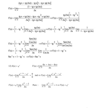 INSTITUTO UNIVERSITARIO DE TECNOLOGÍA
                                            “JOSÉ ANTONIO ANZOÁTEGUI”
                                             EL TIGRE-EDO-ANZOÁTEGUI
                                                Cátedra: Matemática II
                                          Especialidades: Mecánica - Química
                                              Lic. MSc. DÁMASO ROJAS


              (tgx + tg(Δx)) − tgx[1 − tgx tg(Δx)]

f ′(x) = Lím
                        (1 − tgx tg(Δx))
         Δx→0                  Δx
                                                            tg(Δx) ⎡1 − tg x⎤
                                                                          2
                                                  2                ⎢        ⎥
              / + tg(Δx) − / + tg x tg(Δx)
              tgx          tgx                                     ⎣        ⎦
f ′(x) = Lím                               ⇒ f ′(x) = Lím
         Δx→0      Δx[1 − tgx tg(Δx)]                 Δx→0 Δx[1 − tgx tg(Δx)]




                               tg(Δx)                                 tg(Δx)          1
f ′(x) = ⎡1 − tg x⎤ Lím                     ⇒ f ′(x) = ⎡1 − tg x⎤ Lím
                2                                             2
                                                       ⎢                     Lím
                                                                ⎥ Δx→0 Δx Δx→0 1 − tgx tg(Δx)
         ⎢
         ⎣        ⎥ Δx→0 Δx[1 − tgx tg(Δx)]
                  ⎦                                    ⎣        ⎦


                          Sen(Δx)
                          Cos(Δx)                                Sen(Δx)
f ′(x) = ⎡1 − tg x⎤ Lím            ⇒ f ′(x) = ⎡1 − tg x⎤ Lím
                2                                    2
         ⎢
         ⎣         ⎥
                   ⎦ Δx→0 Δx                  ⎢
                                              ⎣          ⎥ Δx→0 ΔxCos(Δx)
                                                         ⎦
                          Sen(Δx)          1
f ′(x) = ⎡1 − tg x⎤ Lím
                 2
          ⎢                       Lím
                    ⎥ Δx→0 Δx Δx→0 CosΔx        ⇒ f ′(x) = 1 − tg 2 x
          ⎣         ⎦
Sec 2 x = 1 − tg 2 x ⇒ f ′(x) = Sec 2 x


                                                        f(x + Δx) − f(x)
12) f(x) = e x                          f ′(x) = Lím
                                                 Δx → 0       Δx

                  e        − ex
                      x + Δx
                                  0                       e e −e
                                                           x Δx  x
f ′(x) = Lím                    =   ind ⇒ f ′(x) = Lím
         Δx → 0          Δx       0                Δx → 0    Δx


                         e
                             Δx
                                 −1                            a
                                                                   Δx
                                                                     −1
f ′(x) = e x Lím                        Pero :        Lím               = 1 ⇒ f ′(x) = e x
             Δx → 0            Δx                     Δx → 0       Δx




                                                                                             9
E-mail: damasorojas8@gmail.com, damasorojas8@galeon.com, joeldama@yahoo.com
 