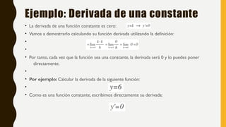 Ejemplo: Derivada de una constante
• La derivada de una función constante es cero:
• Vamos a demostrarlo calculando su función derivada utilizando la definición:
•
•
• Por tanto, cada vez que la función sea una constante, la derivada será 0 y lo puedes poner
directamente.
•
• Por ejemplo: Calcular la derivada de la siguiente función:
•
• Como es una función constante, escribimos directamente su derivada:
 