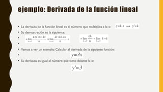 ejemplo: Derivada de la función lineal
• La derivada de la función lineal es el número que multiplica a la x:
• Su demostración es la siguiente:
•
•
• Vamos a ver un ejemplo: Calcular al derivada de la siguiente función:
•
• Su derivada es igual al número que tiene delante la x:
 