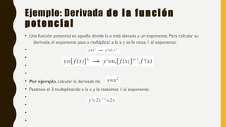 Ejemplo: Derivada de la función
potencial
• Una función potencial es aquella donde la x está elevada a un exponente. Para calcular su
derivada, el exponente pasa a multiplicar a la x y se le resta 1 al exponente:
•
•
•
•
• Por ejemplo, calcular la derivada de:
• Pasamos el 2 multiplicando a la x y le restamos 1 al exponente:
•
•
•
•
 