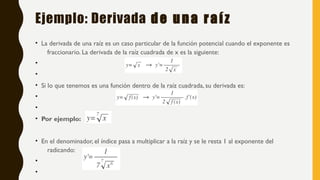 Ejemplo: Derivada de una raíz
• La derivada de una raíz es un caso particular de la función potencial cuando el exponente es
fraccionario. La derivada de la raíz cuadrada de x es la siguiente:
•
•
• Si lo que tenemos es una función dentro de la raíz cuadrada, su derivada es:
•
•
• Por ejemplo:
• En el denominador, el índice pasa a multiplicar a la raíz y se le resta 1 al exponente del
radicando:
•
•
 