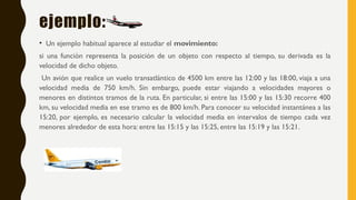 ejemplo:
• Un ejemplo habitual aparece al estudiar el movimiento:
si una función representa la posición de un objeto con respecto al tiempo, su derivada es la
velocidad de dicho objeto.
Un avión que realice un vuelo transatlántico de 4500 km entre las 12:00 y las 18:00, viaja a una
velocidad media de 750 km/h. Sin embargo, puede estar viajando a velocidades mayores o
menores en distintos tramos de la ruta. En particular, si entre las 15:00 y las 15:30 recorre 400
km, su velocidad media en ese tramo es de 800 km/h. Para conocer su velocidad instantánea a las
15:20, por ejemplo, es necesario calcular la velocidad media en intervalos de tiempo cada vez
menores alrededor de esta hora: entre las 15:15 y las 15:25, entre las 15:19 y las 15:21.
 