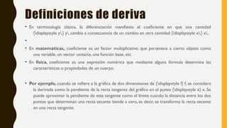 Definiciones de deriva
• En terminología clásica, la diferenciación manifiesta el coeficiente en que una cantidad
{displaystyle y,} y, cambia a consecuencia de un cambio en otra cantidad {displaystyle x,} x,.
•
• En matemáticas, coeficiente es un factor multiplicativo que pertenece a cierto objeto como
una variable, un vector unitario, una función base, etc.
• En física, coeficiente es una expresión numérica que mediante alguna fórmula determina las
características o propiedades de un cuerpo.
• Por ejemplo, cuando se refiere a la gráfica de dos dimensiones de {displaystyle f} f, se considera
la derivada como la pendiente de la recta tangente del gráfico en el punto {displaystyle x} x. Se
puede aproximar la pendiente de esta tangente como el límite cuando la distancia entre los dos
puntos que determinan una recta secante tiende a cero, es decir, se transforma la recta secante
en una recta tangente.
 