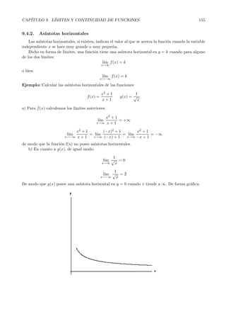 1 + 
1 
2x+1 
−x 

2x+1 
−x 
 
 
−x 
2x+1 
· 2x+3 
x 
= 
= 
(e) 
se sustituye el corechete por e l´ım 
x→0 
 
−x 
2x+1 
· 2x+3 
x 
 
= (e) 
l´ım 
x→0 
 
−2x−3 
2x+1 
 
= e−3 
Ejercicio: Resolver el l´ımite anterior utilizando la f´ormula. 
Nota: El caso en que el exponente tiende a −∞ se reduce a este sin m´as que recordar las propiedades 
de las potencias: 
a 
b 
n 
= 
 
b 
a 
	−n 
9.4. As´ıntotas 
Una primera aplicaci´on del c´alculo de l´ımites consiste en el c´alculo de las as´ıntotas de una funci´on. 
Hay tres tipos de as´ıntotas: 
Verticales, Horizontales y Oblicuas (aunque de hecho las as´ıntotas horizontales son un caso par-ticular 
de ´estas). 
9.4.1. As´ıntotasv erticales 
Una as´ıntota vertical de una funci´on f(x) es una recta vertical x = k tal que se cumple: 
l´ım 
x→k+ 
f(x) = ±∞ 
o bien 
l´ım 
x→k− 
f(x) = ±∞ 
Las posibles as´ıntotas verticales de una funci´on se encuentran entre los puntos que no est´an en el 
dominio de la funci´on, aquellos que anulan el dominador en las funciones racionales, etc... 
Para determinar si un punto constituye una as´ıntota vertical de la funci´on, se tiene que cumplir 
que alguno de los l´ımites laterales de la funci´on en el punto sea ±∞. 
En tal caso, se dir´a que la funci´on posee una as´ıntota vertical en dicho punto por el lado en el cu´al 
dicho l´ımite sea ±∞. 
Ejemplo: Estudiar las as´ıntotas verticales de las funciones: 
f(x) = 
2x+ 3 
x − 1 g(x) = 
√1 
x 
a) Para la primera funci´on, la posible as´ıntota estar´a en el punto x =1, que es el ´unico n´umero real 
que no pertenece a su domino por anular el denominador. 
As´ı pues estudiamos el: 
l´ım 
x→1 
2x +3 
x − 1 
= 
5 
0 
= 
 
 
l´ım 
x→1+ 
2x +3 
x − 1 
= 
2 · 10001 + 3 
10001 − 1 
= 
5 
0+ = +∞ 
l´ım 
x→1− 
2x+ 3 
x − 1 
= 
2 · 09999 + 3 
09999 − 1 
= 
5 
0− = −∞ 
 