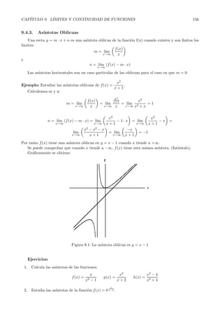 CAP´ITULO 9. L´ IMITES Y CONTINUIDAD DE FUNCIONES 154 
Como ambos l´ımites laterales son infinitos, existe una as´ıntota vertical de la funci´on en x =1, y es 
m´as, conociendo el valor de los l´ımites podemos asegurar que en las cercan´ıas de la as´ıntota la funci´on 
se comportar´a como en el dibujo: 
b) En cuanto a esta funci´on,g(x) = 
1 √ 
x 
, notemos que el denominador se anula cuando 
√ 
x = 0 =⇒ 
x =0, es decir la posible as´ıntota vertical estar´a en x =0. Analizando obtenemos: 
l´ım 
x→0 
√1 
x 
= 
1 
0 
= 
 
 
l´ım 
x→0+ 
√1 
x 
= 
√ 1 
00001 
= 
1 
0+ = +∞ 
l´ım 
x→0− 
√1 
x 
= 
√ 1 
−00001 
=  
puesto que no hay ra´ıces cuadradas de n´umeros negativos. 
De modo que hay una as´ıntota vertical en x = 0 pero s´olo por la derecha, es decir, la gr´afica ser´a: 
 