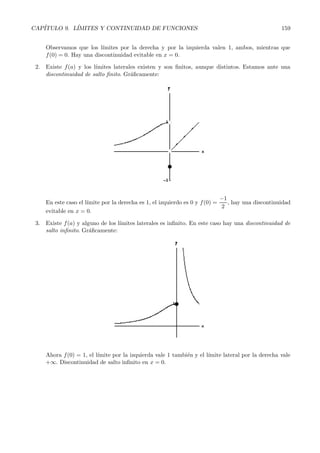CAP´ITULO 9. L´ IMITES Y CONTINUIDAD DE FUNCIONES 157 
3. Calcula los l´ımites: 
a) l´ım 
x→∞ 
x3 
√ 
x2 − 2 
b) l´ım 
x→−∞ 
x3 
√ 
x2 − 2 
c) l´ım 
x→∞ 
 
3x2 − 5 
3x2 + x 
	x2−1 
d) l´ım 
x→1 
 
x2 +4 
x +4 
	 x 
x−1 
e) l´ım 
x→2 
√ 
x2 +5 − √ 3 
x + 7− 3 
f) l´ım 
x→1 
2x2 − 2 
x2 − 2x+ 1 
9.5. Continuidad 
La idea intuitiva de funci´on continua en un punto es bien sencilla. 
Una funci´on continua en un punto es aquella que no “da saltos”, aquella que se puede dibujar sin 
levantar el l´apiz del papel. 
Matem´aticamente la definici´on de funci´on continua es un poco m´as compleja. Dice as´ı: 
Definici´on: Una funci´on f(x) es continua en un punto x = a si: 
Dado   0, existe δ  0 tal que siempre que |x − a|  δ, entonces |f(x) − f(a)|   
Dicho de otra forma, si nos acercamos al punto a, entonces las im´agenes se acercan a la imagen de a, 
f(a). 
Si f(x) no es continua en x = a se dice que f(x) es discontinua en a o que tiene una discontinuidad 
en x = a. 
Propiedad: Para que una funci´on sea continua en un punto a es necesario y suficiente que: 
a) Exista el valor de la funci´on en el punto, f(a). 
b) Existan los l´ımites laterales, 
l´ım 
x→a+ 
f(x) 
y 
l´ım 
x→a− f(x) 
, y sean finitos e iguales entre s´ı e iguales a f(a), es decir: 
l´ım 
x→a+ 
f(x) = l ´ım 
x→a− f(x) = f(a) 
Esta ´ultima propiedad proporciona una forma muy sencilla de saber si una funci´on es continua o no 
en un punto. 
Ejemplo: Estudiar la continuidad de la funci´on: 
f(x) = 
 
2x +1 si x  2 
1 
x 
si x ≤ 2 
En primer lugar, se˜nalemos que la mayor´ıa de las funciones que estudiamos son continuas en todos los 
puntos salvo en algunos. 
¿Cu´ales son los posibles puntos de discontinuidad de una funci´on?. 
Aquellos en los que no est´a definida la funci´on (anulan el denominador, etc...) y aquellos en los 
que cambia la definici´on de la funci´on. 
En todos los dem´as puntos las funciones son siempre continuas y no hace falta analizarlos. 
En nuestro caso, si nos fijamos en f(x) encontramos 2 posibles puntos de discontinuidad. 
El primero es aquel en el que cambia la definici´on de la funci´on, x =2. Adem´as, como hay un 
demominador, que se anula para x =0, y adem´as estamos en el tramo de funci´on para valores menores 
que 2, el punto x =0 es otro posible punto de discontinuidad. 
 