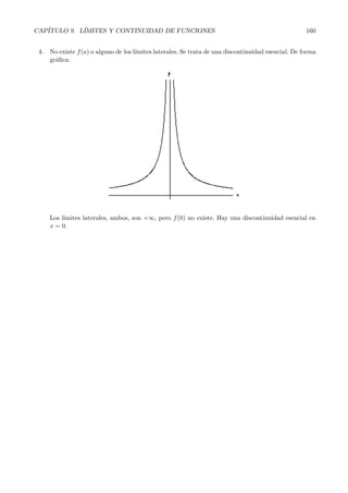 CAP´ITULO 9. L´ IMITES Y CONTINUIDAD DE FUNCIONES 158 
Analicemos si la funci´on es continua o no en esos puntos. 
Continuidad en x =2: 
f(2) = 
1 
2 
pues debemos sustituir en la parte inferior de f(x), que es donde est´a el igual. 
L´ımites laterales: 
l´ım 
x→2− f(x) = l´ım 
x→2 
1 
x 
= 
1 
2 
Por otra parte: 
l´ım 
x→2+ 
f(x) = l´ım 
x→2 
2x + 1 = 5 
Como los l´ımites laterales existen pero son diferentes, concluimos que f(x) es discontinua en x =2. 
Continuidad en x =0: 
f(0) =  
quedar´ıa un cero en el denominador. 
Con esto ya sabemos que la funci´on no puede ser continua en x =0. De todos modos calculamos 
los l´ımites laterales. 
Observemos que cuando nos acercamos a 0, da igual por la derecha que por la izquierda, estamos 
siempre en la parte inferior de la funci´on, luego: 
l´ım 
x→0− f(x) = l ´ım 
x→0− 
1 
x 
= 
1 
0− = −∞ 
Por otra parte: 
l´ım 
x→0+ 
f(x) = l ´ım 
x→0+ 
1 
x 
= 
1 
0+ = +∞ 
Y f(x) tambi´en es discontinua en x =0. 
Por tanto f(x) es continua en todos los n´umeros reales salvo en x = 0 y x =2. 
9.6. Tiposde discontinuidad 
Analicemos los posibles casos que se pueden dar a la hora de estudiar la continuidad de una funci´on 
en un punto. 
1. Existe f(a) y los l´ımites laterales, que son iguales y finitos, pero distintos del valor de f(a). Una 
discontinuidad de este tipo se denomina discontinuidad evitable. Gr´aficamente: 
 