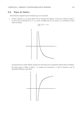 CAP´ITULO 9. L´ IMITES Y CONTINUIDAD DE FUNCIONES 147 
9.2. Tiposd e l´ımites 
Recordaremos algunos tipos de l´ımites que son conocidos: 
1. L´ımites infinitos en un punto finito: En la situaci´on del dibujo, se dice que el l´ımite cuando x 
se acerca por la derecha de a es +∞, pu´es a medida que la x se acerca a a, la funci´on se hace 
cada vez mayor: 
l´ım 
x→a+ 
f(x) = +∞ 
(de igual forma se puede definir cuando nos acercamos por la izquierda. Intenta hacer el dibujo). 
De igual modo se define el l´ımite −∞ cuando nos acercamos a a (por la derecha o por la 
izquierda).(Dibuja el que falta) 
 