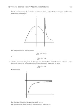 CAP´ITULO 9. L´ IMITES Y CONTINUIDAD DE FUNCIONES 148 
Puede ocurrir que uno de los l´ımites laterales sea finito y otro infinito, o cualquier combinaci´on 
entre ellos, por ejemplo: 
En la figura anterior se cumple que: 
l´ım 
x→2+ 
f(x) = +∞ 
y 
l´ım 
x→2− f(x) = 2 
2. L´ımites finitos en el infinito: Se dice que una funci´on tiene l´ımite b cuando x tiende a +∞ 
cuando la funci´on se acerca a b cuando la x se hace cada vez mayor, es decir: 
l´ım 
x→∞f(x) = b 
Gr´aficamente: 
En este caso el l´ımite es 2 cuando x tiende a +∞. 
De igual modo se define el l´ımite finito cuando x tiende a −∞. 
 