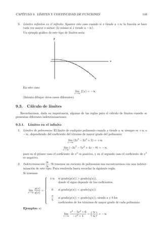 CAP´ITULO 9. L´ IMITES Y CONTINUIDAD DE FUNCIONES 149 
3. L´ımites infinitos en el infinito: Aparece este caso cuando si x tiende a +∞ la funci´on se hace 
cada vez mayor o menor (lo mismo si x tiende a −∞). 
Un ejemplo gr´afico de este tipo de l´ımites ser´ıa: 
En este caso: 
l´ım 
x→∞f(x) = −∞ 
(Intenta dibujar otros casos diferentes). 
9.3. C´alculo de l´ımites 
Recordaremos, dada su importancia, algunas de las reglas para el c´alculo de l´ımites cuando se 
presentan diferentes indeterminaciones: 
9.3.1. L´ımitese n el infinito 
1. L´ımites de polinomios: El l´ımite de cualquier polinomio cuando x tiende a ∞ siempre es +∞ o 
−∞, dependiendo del coeficiente del t´ermino de mayor grado del polinomio: 
l´ım 
x→∞(2x5 − 3x2 + 5) =+∞ 
(−3x7 − 5x2 +4x − 8) = −∞ 
l´ım 
x→∞ 
pues en el primer caso el coeficiente de x5 es positivo, y en el segundo caso el coeficiente de x7 
es negativo. 
2. Indeterminaci´on 
∞ 
∞: Si tenemos un cociente de polinomios nos encontraremos con una indeter-minaci 
´on de este tipo. Para resolverla basta recordar la siguiente regla: 
Si tenemos: 
l´ım 
x→∞ 
p(x) 
q(x) 
= 
 
 
±∞ si grado(p(x))  grado(q(x)), 
donde el signo depende de los coeficientes. 
0 si grado(p(x))  grado(q(x)) 
a 
b 
si grado(p(x)) =grad o(q(x)), siendo a y b los 
coeficientes de los t´erminos de mayor grado de cada polinomio. 
Ejemplos: a) 
l´ım 
x→∞ 
x3 − 5x2 +6 
−x2 + 4 
= 
∞ 
∞ 
 
= −∞ 
 