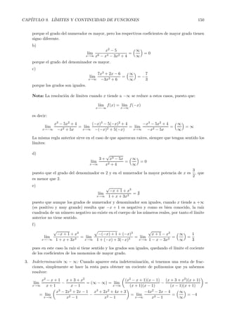 CAP´ITULO 9. L´ IMITES Y CONTINUIDAD DE FUNCIONES 150 
porque el grado del numerador es mayor, pero los respectivos coeficientes de mayor grado tienen 
signo diferente. 
b) 
l´ım 
x→∞ 
x2 − 5 
x6 − x4 − 3x2 + 4 
= 
∞ 
∞ 
 
= 0 
porque el grado del denominador es mayor. 
c) 
l´ım 
x→∞ 
7x3 + 2x − 6 
−3x3 + 6 
= 
∞ 
∞ 
 
= −7 
3 
porque los grados son iguales. 
Nota: La resoluci´on de l´ımites cuando x tiende a −∞ se reduce a estos casos, puesto que: 
l´ım 
x→−∞ 
x→∞f(−x) 
f(x) = l´ım 
es decir: 
l´ım 
x→−∞ 
x3 − 5x2 + 4 
−x2 +5x 
=l´ ım 
x→∞ 
(−x)3 − 5(−x)2 + 4 
−(−x)2 + 5(−x) 
=l´ ım 
x→∞ 
−x3 − 5x2 +4 
−x2 − 5x 
= 
∞ 
∞ 
 
= ∞ 
La misma regla anterior sirve en el caso de que aparezcan ra´ıces, siempre que tengan sentido los 
l´ımites: 
d) 
l´ım 
x→∞ 
3 + 
√ 
x3 − 5x 
x2 +4 
= 
∞ 
∞ 
 
= 0 
puesto que el grado del denominador es 2 y en el numerador la mayor potencia de x es 
3 
2 
, que 
es menor que 2. 
e) 
l´ım 
x→∞ 
√ 
−x +1+x3 
1+ x +3x3 =  
puesto que aunque los grados de numerador y denominador son iguales, cuando x tiende a +∞ 
(es positivo y muy grande) resulta que −x + 1 es negativo y como es bien conocido, la ra´ız 
cuadrada de un n´umero negativo no existe en el cuerpo de los n´umeros reales, por tanto el l´ımite 
anterior no tiene sentido. 
f) 
l´ım 
x→−∞ 
√ 
−x + 1+x3 
1 + x +3x3 =l´ ım 
x→∞ 
 
−(−x) +1 + (−x)3 
1 + (−x) + 3(−x)3 =l´ ım 
x→∞ 
√ 
x +1 − x3 
1 − x − 3x3 = 
∞ 
∞ 
 
= 
1 
3 
pues en este caso la ra´ız si tiene sentido y los grados son iguales, quedando el l´ımite el cociente 
de los coeficientes de los monomios de mayor grado. 
3. Indeterminaci´on ∞−∞: Cuando aparece esta indeterminaci´on, si tenemos una resta de frac-ciones, 
simplemente se hace la resta para obtener un cociente de polinomios que ya sabemos 
resolver: 
l´ım 
x→∞ 
x2 − x +1 
x + 1 
− x +3+x2 
x − 1 
= (∞−∞) = l´ım 
x→∞ 
 
(x2 − x +1)(x − 1) 
(x +1)(x − 1) 
− (x+ 3+x2)(x+ 1) 
(x − 1)(x +1) 
	 
= 
=l´ ım 
x→∞ 
 
x3 − 2x2 +2x − 1 
x2 − 1 
− x3 + 2x2 + 4x +3 
x2 − 1 
	 
=l´ ım 
x→∞ 
−4x2 − 2x − 4 
x2 − 1 
= 
∞ 
∞ 
 
= −4 
 