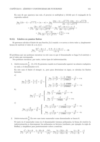 CAP´ITULO 9. L´ IMITES Y CONTINUIDAD DE FUNCIONES 151 
En caso de que aparezca una ra´ız, el proceso es multiplicar y dividir por el conjugado de la 
expresi´on radical: 
l´ım 
x→∞ 

 
(2x − 1) − 
√ 
x +1 
 
= (∞−∞) = l´ım 
x→∞ 

 
(2x − 1) − 
√ 
x +1 
 
· 

 
(2x − 1) + 
 
√ 
x + 1 
(2x − 1) + 
√ 
x +1 
= 
=l´ ım 
x→∞ 
(2x − 1)2 − ( 
√ 
x +1)2 
(2x − 1) + 
√ 
x +1 
=l´ ım 
x→∞ 
4x2 − 4x +1 − x − 1 
√ 
(2x − 1) + 
x + 1 
= 
=l´ ım 
x→∞ 
4x2 − 5x 
(2x − 1) + 
√ 
x +1 
= 
∞ 
∞ 
 
= +∞ 
9.3.2. L´ımitese n puntos finitos 
Si queremos calcular el l´ımite de una funci´on f(x) cuando x se acerca a cierto valor a, simplemente 
hemos de sustituir el valor de a en f(x): 
l´ım 
x→−3 
2x2 − 3x +1 
x + 2 
= 
2 · 9 − 3 · (−3) + 1 
−3 +2 
= −28 
El problema que nos podemos encontrar en este caso es que el denominador se haga 0 al sustituir x 
por el valor que corresponda. 
Nos podemos encontrar, por tanto, varios tipos de indeterminaci´on. 
1. Indeterminaci´on k 
0 , (k=0 ): Se presenta cuando en el numerador aparece un n´umero cualquiera 
no nulo y el denominador es 0. 
En este caso el l´ımite el siempre ∞, pero para determinar su signo, se calculan los l´ımites 
laterales: 
a) 
l´ım 
x→1 
1 − 2x 
1 − x2 = 
1 − 2 
1 − 1 
= 
−1 
0 
= 
 
 
l´ım 
x→1+ 
1 − 2x 
1 − x2 = 
1 − 2 · 10001 
1 − (10001)2 = 
−1 
0− = +∞ 
l´ım 
x→1− 
1 − 2x 
1 − x2 = 
1 − 2 · 09999 
1 − (09999)2 = 
−1 
0+ = −∞ 
b) 
l´ım 
x→0 
−7 
x 
= 
−7 
0 
= 
  
l´ım 
x→0+ 
−7 
x 
= 
−7 
00001 
= 
−7 
0+ = −∞ 
l´ım 
x→0− 
−7 
x 
= 
−7 
−00001 
= 
−7 
0− = +∞ 
c) 
l´ım 
x→−1 
−2 
(x +1)2 = 
−2 
0 
= 
 
 
l´ım 
x→−1+ 
−2 
(x + 1)2 = 
−2 
(−09999 + 1)2 = 
−2 
0+ = −∞ 
l´ım 
x→−1− 
−2 
(x +1)2 = 
−2 
(−10001 + 1)2 = 
−2 
0+ = −∞ 
2. Indeterminaci´on 
0 
0 
: En este caso tanto numerador como denominador se hacen 0. 
Si tanto en el numerador como en el denominador tenemos polinomios, la forma de resolver la 
indeterminaci´on es descomponer los polinomios en factores (mediante, por ejemplo, la regla de 
Ruffini) y simplificar para posteriormente volver a sustituir. 
l´ım 
x→2 
x2 − 5x +6 
x2 − 4 
= 
4 − 10 + 6 
4 − 4 
= 
 
0 
0 
	 
=l´ım 
x→2 
(x − 2)(x − 3) 
(x − 2)(x+2) 
=l´ım 
x→2 
(x − 3) 
(x − 2) 
= 
−1 
4 
 