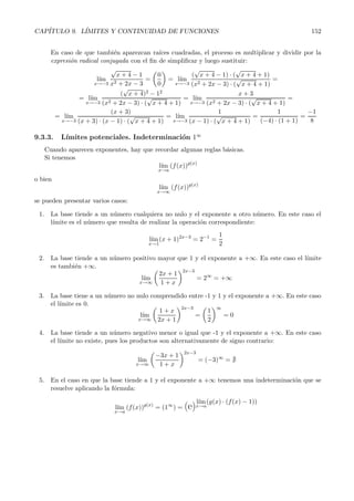 CAP´ITULO 9. L´ IMITES Y CONTINUIDAD DE FUNCIONES 152 
En caso de que tambi´en aparezcan ra´ıces cuadradas, el proceso es multiplicar y dividir por la 
expresi´on radical conjugada con el fin de simplificar y luego sustituir: 
l´ım 
x→−3 
√ 
x +4 − 1 
x2 +2x − 3 
= 
 
0 
0 
	 
=l´ ım 
x→−3 
( 
√ 
x + 4 − 1) · ( 
√ 
x + 4+ 1) 
(x2 + 2x − 3) · ( 
√ 
x +4+1) 
= 
=l´ ım 
x→−3 
( 
√ 
x + 4)2 − 12 
(x2 +2x − 3) · ( 
√ 
x + 4+1) 
=l´ ım 
x→−3 
x +3 
(x2 + 2x − 3) · ( 
√ 
x +4+1) 
= 
=l´ ım 
x→−3 
(x+ 3) 
(x +3) · (x − 1) · ( 
√ 
x +4 +1) 
=l´ ım 
x→−3 
1 
(x − 1) · ( 
√ 
x + 4+ 1) 
= 
1 
(−4) · (1 + 1) 
= 
−1 
8 
9.3.3. L´ımitesp otenciales. Indeterminaci´on 1∞ 
Cuando aparecen exponentes, hay que recordar algunas reglas b´asicas. 
Si tenemos 
l´ım 
x→a 
(f(x))g(x) 
o bien 
l´ım 
x→∞ 
(f(x))g(x) 
se pueden presentar varios casos: 
1. La base tiende a un n´umero cualquiera no nulo y el exponente a otro n´umero. En este caso el 
l´ımite es el n´umero que resulta de realizar la operaci´on correspondiente: 
l´ım 
x→1 
(x +1)2x−3 = 2−1 = 
1 
2 
2. La base tiende a un n´umero positivo mayor que 1 y el exponente a +∞. En este caso el l´ımite 
es tambi´en +∞. 
l´ım 
x→∞ 
 
2x +1 
1 +x 
	2x−3 
= 2∞ = +∞ 
3. La base tiene a un n´umero no nulo comprendido entre -1 y 1 y el exponente a +∞. En este caso 
el l´ımite es 0. 
l´ım 
x→∞ 
 
1 +x 
2x + 1 
	2x−3 
= 
 
1 
2 
	∞ 
= 0 
4. La base tiende a un n´umero negativo menor o igual que -1 y el exponente a +∞. En este caso 
el l´ımite no existe, pues los productos son alternativamente de signo contrario: 
l´ım 
x→∞ 
−3x +1 
1+ x 
	2x−3 
= (−3)∞ =  
5. En el caso en que la base tiende a 1 y el exponente a +∞ tenemos una indeterminaci´on que se 
resuelve aplicando la f´ormula: 
l´ım 
x→a 
(f(x))g(x) =(1 ∞) = (e) 
l´ım 
x→a 
(g(x) · (f(x) − 1)) 
 