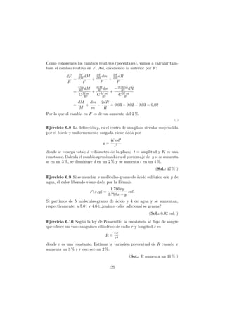 Como conocemos los cambios relativos (pocentajes), vamos a calcular tam-
bi´en el cambio relativo en F. As´ı, dividiendo lo anterior por F:
dF
F
=
∂F
∂M dM
F
+
∂F
∂mdm
F
+
∂F
∂R dR
F
=
Gm
R2 dM
GM·m
R2
+
GM
R2 dm
GM·m
R2
+
−2GMm
R3 dR
GM·m
R2
=
dM
M
+
dm
m
−
2dR
R
= 0,03 + 0,02 − 0,03 = 0,02
Por lo que el cambio en F es de un aumento del 2 %.
Ejercicio 6.8 La deﬂecci´on y, en el centro de una placa circular suspendida
por el borde y uniformemente cargada viene dada por
y =
Kwd4
t3
donde w =carga total; d =di´ametro de la placa; t = amplitud y K es una
constante. Calcula el cambio aproximado en el porcentaje de y si se aumenta
w en un 3 %, se disminuye d en un 2 % y se aumenta t en un 4 %.
(Sol.: 17 % )
Ejercicio 6.9 Si se mezclan x mol´eculas-gramo de ´acido sulf´urico con y de
agua, el calor liberado viene dado por la f´ormula
F(x, y) =
1.786xy
1.798x + y
cal.
Si partimos de 5 mol´eculas-gramo de ´acido y 4 de agua y se aumentan,
respectivamente, a 5.01 y 4.04; ¿cu´anto calor adicional se genera?
(Sol.: 0.02 cal. )
Ejercicio 6.10 Seg´un la ley de Pouseuille, la resistencia al ﬂujo de sangre
que ofrece un vaso sangu´ıneo cil´ındrico de radio r y longitud x es
R =
cx
r4
donde c es una constante. Estimar la variaci´on porcentual de R cuando x
aumenta un 3 % y r decrece un 2 %.
(Sol.: R aumenta un 11 % )
129
 