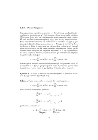 6.1.2. Planos tangentes
Supongamos una superﬁcie de ecuaci´on z = f(x, y), con f una funci´on dife-
renciable en un punto (x0, y0). Sabemos que existen las derivadas parciales
∂f
∂x (x0, y0) y ∂f
∂y (x0, y0) y que representan las pendientes de las rectas tangen-
tes a las secciones transversales para y = y0 y para x = x0, respectivamente.
Estas secciones transversales son curvas sobre la superﬁcie z = f(x, y) que
pasan por el punto P0(x0, y0, z0), donde z0 = f(x0, y0) (v´ease la Fig. 5.1);
por lo que se deﬁne el plano tangente a la superﬁcie en (x0, y0, z0) como el
plano que contiene a las dos rectas tangentes mencionadas. Puesto que la
intersecci´on de este plano con los planos verticales x = x0 e y = y0 deben ser
las rectas tangentes descritas, se puede deducir que una ecuaci´on del plano
tangente vendr´a dada por
z − z0 =
∂f
∂x
(x0, y0)(x − x0) +
∂f
∂y
(x0, y0)(y − y0)
Por otra parte, veremos en la secci´on siguiente que cualquier otra curva en
la superﬁcie z = f(x, y) que pase por el punto P0 cumplir´a que su recta
tangente est´a en este plano, lo que justiﬁca el t´ermino plano tangente.
Ejemplo 6.7 Calcula la ecuaci´on del plano tangente a la gr´aﬁca de la fun-
ci´on f(x, y) = exy en el punto (1, 0, 1).
Soluci´on: Seg´un hemos visto, la ecuaci´on del plano tangente es
z − z0 =
∂f
∂x
(x0, y0)(x − x0) +
∂f
∂y
(x0, y0)(y − y0)
Basta calcular las derivadas parciales:
∂f
∂x
(1, 0) = y exy
x = 1, y = 0
= 0
∂f
∂y
(1, 0) = x exy
x = 1, y = 0
= 1
por lo que, la ecuaci´on es
z − 1 =
∂f
∂x
(1, 0)
0
(x − 1) +
∂f
∂y
(1, 0)
1
(y − 0)
130
 