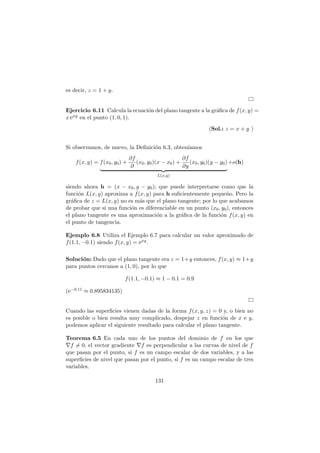 es decir, z = 1 + y.
Ejercicio 6.11 Calcula la ecuaci´on del plano tangente a la gr´aﬁca de f(x, y) =
x exy en el punto (1, 0, 1).
(Sol.: z = x + y )
Si observamos, de nuevo, la Deﬁnici´on 6.3, obten´ıamos
f(x, y) = f(x0, y0) +
∂f
∂
(x0, y0)(x − x0) +
∂f
∂y
(x0, y0)(y − y0)
L(x,y)
+o(h)
siendo ahora h = (x − x0, y − y0); que puede interpretarse como que la
funci´on L(x, y) aproxima a f(x, y) para h suﬁcientemente peque˜no. Pero la
gr´aﬁca de z = L(x, y) no es m´as que el plano tangente; por lo que acabamos
de probar que si una funci´on es diferenciable en un punto (x0, y0), entonces
el plano tangente es una aproximaci´on a la gr´aﬁca de la funci´on f(x, y) en
el punto de tangencia.
Ejemplo 6.8 Utiliza el Ejemplo 6.7 para calcular un valor aproximado de
f(1.1, −0.1) siendo f(x, y) = exy.
Soluci´on: Dado que el plano tangente era z = 1+y entonces, f(x, y) ≈ 1+y
para puntos cercanos a (1, 0), por lo que
f(1.1, −0.1) ≈ 1 − 0.1 = 0.9
(e−0.11 ≈ 0.895834135)
Cuando las superﬁcies vienen dadas de la forma f(x, y, z) = 0 y, o bien no
es posible o bien resulta muy complicado, despejar z en funci´on de x e y,
podemos aplicar el siguiente resultado para calcular el plano tangente.
Teorema 6.5 En cada uno de los puntos del dominio de f en los que
∇f = 0, el vector gradiente ∇f es perpendicular a las curvas de nivel de f
que pasan por el punto, si f es un campo escalar de dos variables, y a las
superﬁcies de nivel que pasan por el punto, si f es un campo escalar de tres
variables.
131
 