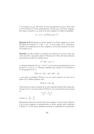 C en el punto (x0, y0). Por tanto, la recta que pasa por (x0, y0) y tiene como
a vector director el vector perpendicular a ∇f(x0, y0) es la recta tangente.
Por tanto, un punto (x, y) est´a en la recta tangente si veriﬁca la igualdad
(x − x0, y − y0)·∇f(x0, y0) = 0 .
Ejemplo 6.10 Encuentra un vector normal y un vector tangente a la curva
del plano de ecuaci´on x2 + 3y3 = xy + 4 en el punto (2, 1). Encuentra,
adem´as, las ecuaciones de la recta tangente y de la recta normal a la curva
en el punto (2, 1).
Soluci´on: La idea consiste en expresar la ecuaci´on de la curva como una
curva de nivel y as´ı poder aplicar el Teorema 6.5. Para ello basta observar
que podemos escribir la ecuaci´on como
x2
+ 3y3
− xy = 4
y, entonces, llamando f(x, y) = x2+y3−xy, la curva es precisamente la curva
de nivel C :≡ f(x, y) = 4. Notemos, adem´as, que el punto (2, 1) pertenece a
C. El gradiente de f es
∇f(x, y) = (2x − y)i + (6y2
− x)j
y, por tanto, el gradiente ∇f((2, 1), es un vector normal a la curva en el
punto (2, 1). Dicho gradiente vale
∇f(2, 1) = 3i + 4j
Conocemos por tanto un punto de la recta normal buscada (debe pasar por
el punto (2, 1)) y un vector director ∇f(2, 1). La ecuaci´on de la recta normal
es:
x − 2
3
=
y − 1
4
,
es decir, y =
4
3
x −
5
3
.
Encontremos ahora la ecuaci´on de la recta tangente. Como el vector director
v de la recta tangente es perpendicular al vector normal, debe veriﬁcarse
v·∇f(2, 1) = 0. Por tanto, podemos encontrar v cambiando las coordenadas
133
 