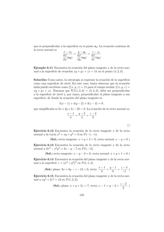 que es perpendicular a la superﬁcie en el punto x0. La ecuaci´on continua de
la recta normal es
x − x0
∂f
∂x
(x0)
=
y − y0
∂f
∂y
(x0)
=
z − z0
∂f
∂z
(x0)
Ejemplo 6.11 Encuentra la ecuaci´on del plano tangente y de la recta nor-
mal a la superﬁcie de ecuaci´on xy + yz + zx = 11 en el punto (1, 2, 3) .
Soluci´on: Como antes, la estrategia es expresar la ecuaci´on de la superﬁcie
como una superﬁcie de nivel. En este caso, basta observar que la ecuaci´on
dada puede escribirse como f(x, y, z) = 11 para el campo escalar f(x, y, z) =
xy + yz + zx. Tenemos que ∇f(1, 2, 3) = (5, 4, 3), debe ser perpendicular
a la superﬁcie de nivel y, por tanto, perpendicular al plano tangente a esa
superﬁcie, de donde la ecuaci´on del plano tangente es
5(x − 1) + 4(y − 2) + 3(z − 3) = 0 ,
que simpliﬁcada es 5x+4y +3z −22 = 0. La ecuaci´on de la recta normal es:
x − 1
5
=
y − 2
4
=
z − 3
3
Ejercicio 6.12 Encuentra la ecuaci´on de la recta tangente y de la recta
normal a la curva x2 + xy + y2 = 3 en P(−1, −1).
(Sol.: recta tangente: x + y + 2 = 0, recta normal: x − y = 0 )
Ejercicio 6.13 Encuentra la ecuaci´on de la recta tangente y de la recta
normal a 2x3 − x2y2 = 3x − y − 7 en P(1, −2).
(Sol.: recta tangente: x − y − 3 = 0, recta normal: x + y + 1 = 0 )
Ejercicio 6.14 Encuentra la ecuaci´on del plano tangente y de la recta nor-
mal a la superﬁcie z = x2 + y2 2
en P(1, 1, 4).
(Sol.: plano: 8x + 8y − z − 12 = 0, recta:
x − 1
8
=
y − 1
8
=
z − 4
−1
)
Ejercicio 6.15 Encuentra la ecuaci´on del plano tangente y de la recta nor-
mal a xy2 + 2z2 = 12 en P(1, 2, 2).
(Sol.: plano: x + y + 2z = 7, recta: x − 1 = y − 2 =
z − 2
2
. )
135
 