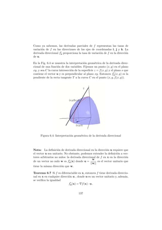Como ya sabemos, las derivadas parciales de f representan las tasas de
variaci´on de f en las direcciones de los ejes de coordenadas i, j y k. La
derivada direccional f′
u proporciona la tasa de variaci´on de f en la direcci´on
de u.
En la Fig. 6.4 se muestra la interpretaci´on geom´etrica de la derivada direc-
cional de una funci´on de dos variables. Fijemos un punto (x, y) en el plano
xy, y sea C la curva intersecci´on de la superﬁcie z = f(x, y) y el plano s que
contiene el vector u y es perpendicular al plano xy. Entonces f′
u(x, y) es la
pendiente de la recta tangente T a la curva C en el punto (x, y, f(x, y)).
Figura 6.4: Interpretaci´on geom´etrica de la derivada direccional
Nota: La deﬁnici´on de derivada direccional en la direcci´on u requiere que
el vector u sea unitario. No obstante, podemos extender la deﬁnici´on a vec-
tores arbitrarios no nulos: la derivada direccional de f en x en la direcci´on
de un vector no nulo w es f′
u(x) donde u =
w
||w||
es el vector unitario que
tiene la misma direcci´on que w.
Teorema 6.7 Si f es diferenciable en x, entonces f tiene derivada direccio-
nal en x en cualquier direcci´on u , donde u es un vector unitario y, adem´as,
se veriﬁca la igualdad
f′
u(x) = ∇f(x) · u .
137
 