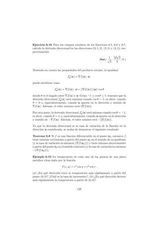 Ejercicio 6.16 Para los campos escalares de los Ejercicios 6.5, 6.6 y 6.7,
calcula la derivada direccional en las direcciones (0, 1, 2), (2, 3) y (3, 1), res-
pectivamente.
(Sol.:
1
√
5
,
52
√
3
3
, 0 )
Teniendo en cuenta las propiedades del producto escalar, la igualdad
f′
u(x) = ∇f(x) · u .
puede escribirse como
f′
u(x) = ∇f(x) · u = ||∇f(x)|| ||u|| cos θ
donde θ es el ´angulo entre ∇f(x) y u. Como −1 ≤ cos θ ≤ 1, tenemos que la
derivada direccional f′
u(x) ser´a m´axima cuando cos θ = 1; es decir, cuando
θ = 0 o, equivalentemente, cuando u apunta en la direcci´on y sentido de
∇f(x). Adem´as, el valor m´aximo ser´a ∇f(x) .
Por otra parte, la derivada direccional f′
u(x) ser´a m´ınima cuando cos θ = −1;
es decir, cuando θ = π o, equivalentemente, cuando u apunta en la direcci´on
y sentido de −∇f(x). Adem´as, el valor m´ınimo ser´a − ∇f(x) .
Ya que la derivada direccional es la tasa de variaci´on de la funci´on en la
direcci´on u considerada, se acaba de demostrar el siguiente resultado:
Teorema 6.8 Si f es una funci´on diferenciable en el punto x0, entonces f
tiene m´aximo crecimiento a partir del punto x0 en el sentido de su gradiente
(y la tasa de variaci´on es entonces ||∇f(x0)||) y tiene m´aximo decrecimiento
a partir del punto x0 en el sentido contrario (y la tasa de variaci´on es entonces
−||∇f(x0)||).
Ejemplo 6.13 La temperatura en cada uno de los puntos de una placa
met´alica viene dada por la funci´on
T(x, y) = ex
cos y + ey
cos x .
(a) ¿En qu´e direcci´on crece la temperatura m´as r´apidamente a partir del
punto (0, 0)? ¿Cu´al es la tasa de incremento?, (b) ¿En qu´e direcci´on decrece
m´as r´apidamente la temperatura a partir de (0, 0)?
138
 