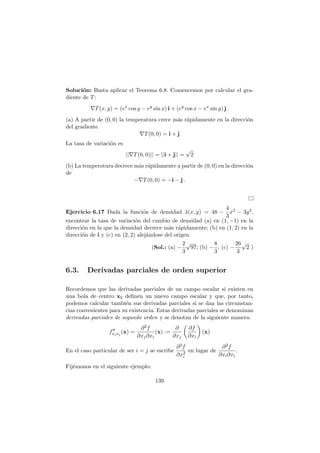 Soluci´on: Basta aplicar el Teorema 6.8. Comencemos por calcular el gra-
diente de T:
∇T(x, y) = (ex
cos y − ey
sin x) i + (ey
cos x − ex
sin y) j .
(a) A partir de (0, 0) la temperatura crece m´as r´apidamente en la direcci´on
del gradiente
∇T(0, 0) = i + j
La tasa de variaci´on es
||∇T(0, 0)|| = ||i + j|| =
√
2
(b) La temperatura decrece m´as r´apidamente a partir de (0, 0) en la direcci´on
de
−∇T(0, 0) = −i − j .
Ejercicio 6.17 Dada la funci´on de densidad λ(x, y) = 48 −
4
3
x2 − 3y2,
encontrar la tasa de variaci´on del cambio de densidad (a) en (1, −1) en la
direcci´on en la que la densidad decrece m´as r´apidamente; (b) en (1, 2) en la
direcci´on de i y (c) en (2, 2) alej´andose del origen.
(Sol.: (a) −
2
3
√
97; (b) −
8
3
; (c) −
26
3
√
2 )
6.3. Derivadas parciales de orden superior
Recordemos que las derivadas parciales de un campo escalar si existen en
una bola de centro x0 deﬁnen un nuevo campo escalar y que, por tanto,
podemos calcular tambi´en sus derivadas parciales si se dan las circunstan-
cias convenientes para su existencia. Estas derivadas parciales se denominan
derivadas parciales de segundo orden y se denotan de la siguiente manera:
f′′
xixj
(x) =
∂2f
∂xj∂xi
(x) :=
∂
∂xj
∂f
∂xi
(x)
En el caso particular de ser i = j se escribe
∂2f
∂x2
i
en lugar de
∂2f
∂xi∂xi
.
Fij´emonos en el siguiente ejemplo:
139
 