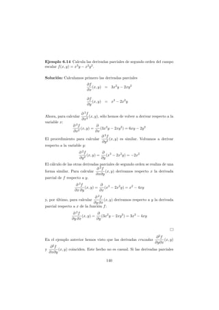 Ejemplo 6.14 Calcula las derivadas parciales de segundo orden del campo
escalar f(x, y) = x3y − x2y2.
Soluci´on: Calculamos primero las derivadas parciales
∂f
∂x
(x, y) = 3x2
y − 2xy2
∂f
∂y
(x, y) = x3
− 2x2
y
Ahora, para calcular
∂ 2f
∂x2
(x, y), s´olo hemos de volver a derivar respecto a la
variable x:
∂ 2f
∂x2
(x, y) =
∂
∂x
(3x2
y − 2xy2
) = 6xy − 2y2
El procedimiento para calcular
∂ 2f
∂y2
(x, y) es similar. Volvamos a derivar
respecto a la variable y:
∂ 2f
∂y2
(x, y) =
∂
∂y
(x3
− 2x2
y) = −2x2
El c´alculo de las otras derivadas parciales de segundo orden se realiza de una
forma similar. Para calcular
∂ 2f
∂x∂y
(x, y) derivamos respecto x la derivada
parcial de f respecto a y.
∂ 2f
∂x ∂y
(x, y) =
∂
∂x
(x3
− 2x2
y) = x2
− 4xy
y, por ´ultimo, para calcular
∂ 2f
∂y ∂x
(x, y) derivamos respecto a y la derivada
parcial respecto a x de la funci´on f:
∂ 2f
∂y ∂x
(x, y) =
∂
∂y
(3x2
y − 2xy2
) = 3x2
− 4xy
En el ejemplo anterior hemos visto que las derivadas cruzadas
∂2f
∂y∂x
(x, y)
y
∂2f
∂x∂y
(x, y) coinciden. Este hecho no es casual. Si las derivadas parciales
140
 