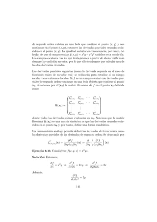 de segundo orden existen en una bola que contiene al punto (x, y) y son
continuas en el punto (x, y), entonces las derivadas parciales cruzadas coin-
ciden en el punto (x, y). La igualdad anterior es consecuencia, por tanto, del
hecho de que el campo escalar f(x, y) = x3y − x2y2 satisface esta condici´on.
Los campos escalares con los que trabajaremos a partir de ahora veriﬁcar´an
siempre la condici´on anterior, por lo que s´olo tendremos que calcular una de
las dos derivadas cruzadas.
Las derivadas parciales segundas (como la derivada segunda en el caso de
funciones reales de variable real) se utilizar´an para estudiar si un campo
escalar tiene extremos locales. Si f es un campo escalar con derivadas par-
ciales de segundo orden continuas en una bola abierta que contiene al punto
x0, denotamos por H(x0) la matriz Hessiana de f en el punto x0 deﬁnida
como
H(x0) =







f′′
x1x1
f′′
x1x2
· · · f′′
x1xn
f′′
x2x1
f′′
x2x2
· · · f′′
x2xn
...
...
...
f′′
xnx1
f′′
xnx2
· · · f′′
xnxn







donde todas las derivadas esta´an evaluadas en x0. Notemos que la matriz
Hessiana H(x0) es una matriz sim´etrica ya que las derivadas cruzadas coin-
ciden en el punto x0 y, por tanto, deﬁne una forma cuadr´atica.
Un razonamiento an´alogo permite deﬁnir las derivadas de tercer orden como
las derivadas parciales de las derivadas de segundo orden. Se denotar´an por
f
′′′
xixjxk
(x) =
∂3f
∂xk∂xj∂xi
(x) :=
∂
∂xk
∂2f
∂xj∂xi
(x)
Ejemplo 6.15 Consid´erese f(x, y, z) = x2yz.
Soluci´on: Entonces,
∂f
∂z
= x2
y ⇒
∂2f
∂x∂z
= 2xy ⇒
∂3f
∂y∂x∂z
= 2x
Adem´as,
∂3f
∂z∂x2
= 2y
141
 