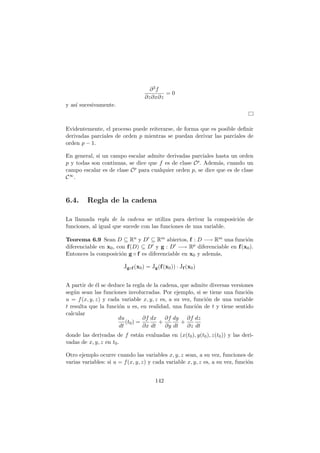 ∂3f
∂z∂x∂z
= 0
y as´ı sucesivamente.
Evidentemente, el proceso puede reiterarse, de forma que es posible deﬁnir
derivadas parciales de orden p mientras se puedan derivar las parciales de
orden p − 1.
En general, si un campo escalar admite derivadas parciales hasta un orden
p y todas son continuas, se dice que f es de clase Cp. Adem´as, cuando un
campo escalar es de clase Cp para cualquier orden p, se dice que es de clase
C∞.
6.4. Regla de la cadena
La llamada regla de la cadena se utiliza para derivar la composici´on de
funciones, al igual que sucede con las funciones de una variable.
Teorema 6.9 Sean D ⊆ Rn y D′ ⊆ Rm abiertos, f : D −→ Rm una funci´on
diferenciable en x0, con f(D) ⊆ D′ y g : D′ −→ Rp diferenciable en f(x0).
Entonces la composici´on g ◦ f es diferenciable en x0 y adem´as,
Jg◦f (x0) = Jg(f(x0)) · Jf (x0)
A partir de ´el se deduce la regla de la cadena, que admite diversas versiones
seg´un sean las funciones involucradas. Por ejemplo, si se tiene una funci´on
u = f(x, y, z) y cada variable x, y, z es, a su vez, funci´on de una variable
t resulta que la funci´on u es, en realidad, una funci´on de t y tiene sentido
calcular
du
dt
(t0) =
∂f
∂x
dx
dt
+
∂f
∂y
dy
dt
+
∂f
∂z
dz
dt
donde las derivadas de f est´an evaluadas en (x(t0), y(t0), z(t0)) y las deri-
vadas de x, y, z en t0.
Otro ejemplo ocurre cuando las variables x, y, z sean, a su vez, funciones de
varias variables: si u = f(x, y, z) y cada variable x, y, z es, a su vez, funci´on
142
 