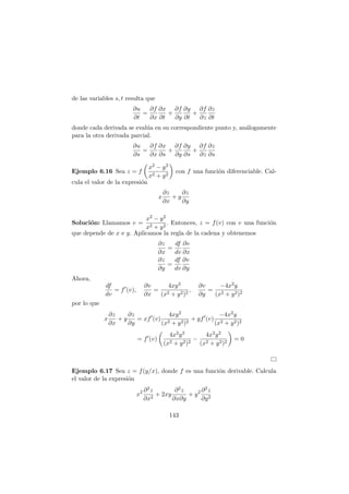 de las variables s, t resulta que
∂u
∂t
=
∂f
∂x
∂x
∂t
+
∂f
∂y
∂y
∂t
+
∂f
∂z
∂z
∂t
donde cada derivada se eval´ua en su correspondiente punto y, an´alogamente
para la otra derivada parcial.
∂u
∂s
=
∂f
∂x
∂x
∂s
+
∂f
∂y
∂y
∂s
+
∂f
∂z
∂z
∂s
Ejemplo 6.16 Sea z = f
x2 − y2
x2 + y2
con f una funci´on diferenciable. Cal-
cula el valor de la expresi´on
x
∂z
∂x
+ y
∂z
∂y
Soluci´on: Llamamos v =
x2 − y2
x2 + y2
. Entonces, z = f(v) con v una funci´on
que depende de x e y. Aplicamos la regla de la cadena y obtenemos
∂z
∂x
=
df
dv
∂v
∂x
∂z
∂y
=
df
dv
∂v
∂y
Ahora,
df
dv
= f′
(v),
∂v
∂x
=
4xy2
(x2 + y2)2
,
∂v
∂y
=
−4x2y
(x2 + y2)2
por lo que
x
∂z
∂x
+ y
∂z
∂y
= xf′
(v)
4xy2
(x2 + y2)2
+ yf′
(v)
−4x2y
(x2 + y2)2
= f′
(v)
4x2y2
(x2 + y2)2
−
4x2y2
(x2 + y2)2
= 0
Ejemplo 6.17 Sea z = f(y/x), donde f es una funci´on derivable. Calcula
el valor de la expresi´on
x2 ∂2z
∂x2
+ 2xy
∂2z
∂x∂y
+ y2 ∂2z
∂y2
143
 