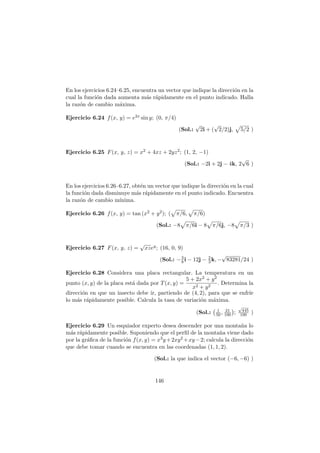 En los ejercicios 6.24–6.25, encuentra un vector que indique la direcci´on en la
cual la funci´on dada aumenta m´as r´apidamente en el punto indicado. Halla
la raz´on de cambio m´axima.
Ejercicio 6.24 f(x, y) = e2x sin y; (0, π/4)
(Sol.:
√
2i + (
√
2/2)j, 5/2 )
Ejercicio 6.25 F(x, y, z) = x2 + 4xz + 2yz2; (1, 2, −1)
(Sol.: −2i + 2j − 4k, 2
√
6 )
En los ejercicios 6.26–6.27, obt´en un vector que indique la direcci´on en la cual
la funci´on dada disminuye m´as r´apidamente en el punto indicado. Encuentra
la raz´on de cambio m´ınima.
Ejercicio 6.26 f(x, y) = tan (x2 + y2); ( π/6, π/6)
(Sol.: −8 π/6i − 8 π/6j, −8 π/3 )
Ejercicio 6.27 F(x, y, z) =
√
xzey; (16, 0, 9)
(Sol.: −3
8 i − 12j − 2
3 k, −
√
83281/24 )
Ejercicio 6.28 Considera una placa rectangular. La temperatura en un
punto (x, y) de la placa est´a dada por T(x, y) =
5 + 2x2 + y2
x2 + y2
. Determina la
direcci´on en que un insecto debe ir, partiendo de (4, 2), para que se enfr´ıe
lo m´as r´apidamente posible. Calcula la tasa de variaci´on m´axima.
(Sol.: 1
50 , 21
100 ;
√
445
100 )
Ejercicio 6.29 Un esquiador experto desea descender por una monta˜na lo
m´as r´apidamente posible. Suponiendo que el perﬁl de la monta˜na viene dado
por la gr´aﬁca de la funci´on f(x, y) = x3y+2xy2 +xy−2; calcula la direcci´on
que debe tomar cuando se encuentra en las coordenadas (1, 1, 2).
(Sol.: la que indica el vector (−6, −6) )
146
 