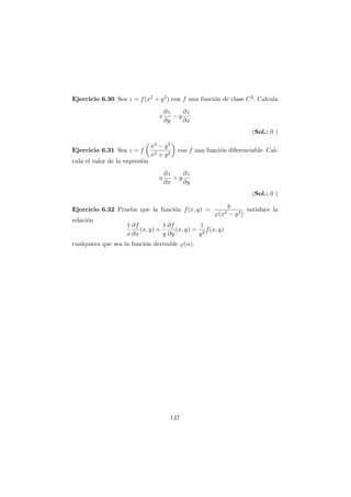 Ejercicio 6.30 Sea z = f(x2 + y2) con f una funci´on de clase C2. Calcula
x
∂z
∂y
− y
∂z
∂x
(Sol.: 0 )
Ejercicio 6.31 Sea z = f
x2 − y2
x2 + y2
con f una funci´on diferenciable. Cal-
cula el valor de la expresi´on
x
∂z
∂x
+ y
∂z
∂y
(Sol.: 0 )
Ejercicio 6.32 Prueba que la funci´on f(x, y) =
y
ϕ(x2 − y2)
satisface la
relaci´on
1
x
∂f
∂x
(x, y) +
1
y
∂f
∂y
(x, y) =
1
y2
f(x, y)
cualquiera que sea la funci´on derivable ϕ(u).
147
 