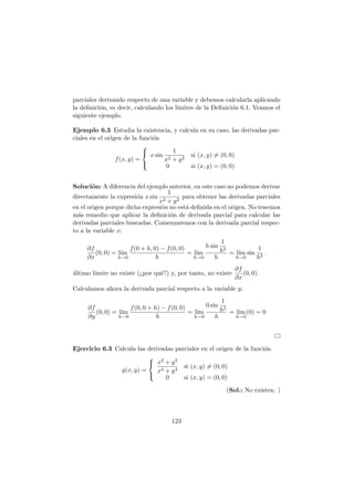 parciales derivando respecto de una variable y debemos calcularla aplicando
la deﬁnici´on, es decir, calculando los l´ımites de la Deﬁnici´on 6.1. Veamos el
siguiente ejemplo.
Ejemplo 6.3 Estudia la existencia, y calcula en su caso, las derivadas par-
ciales en el origen de la funci´on
f(x, y) =



x sin
1
x2 + y2
si (x, y) = (0, 0)
0 si (x, y) = (0, 0)
Soluci´on: A diferencia del ejemplo anterior, en este caso no podemos derivar
directamente la expresi´on x sin
1
x2 + y2
para obtener las derivadas parciales
en el origen porque dicha expresi´on no est´a deﬁnida en el origen. No tenemos
m´as remedio que aplicar la deﬁnici´on de derivada parcial para calcular las
derivadas parciales buscadas. Comenzaremos con la derivada parcial respec-
to a la variable x:
∂f
∂x
(0, 0) = l´ım
h→0
f(0 + h, 0) − f(0, 0)
h
= l´ım
h→0
h sin
1
h2
h
= l´ım
h→0
sin
1
h2
.
´ultimo l´ımite no existe (¿por qu´e?) y, por tanto, no existe
∂f
∂x
(0, 0).
Calculamos ahora la derivada parcial respecto a la variable y:
∂f
∂y
(0, 0) = l´ım
h→0
f(0, 0 + h) − f(0, 0)
h
= l´ım
h→0
0 sin
1
h2
h
= l´ım
h→0
(0) = 0
Ejercicio 6.3 Calcula las derivadas parciales en el origen de la funci´on
g(x, y) =



x2 + y2
x4 + y4
si (x, y) = (0, 0)
0 si (x, y) = (0, 0)
(Sol.: No existen. )
123
 