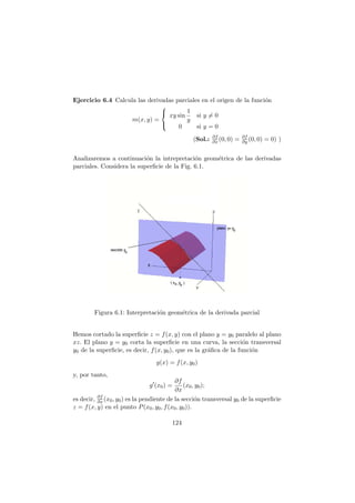 Ejercicio 6.4 Calcula las derivadas parciales en el origen de la funci´on
m(x, y) =



xy sin
1
y
si y = 0
0 si y = 0
(Sol.: ∂f
∂x (0, 0) = ∂f
∂y (0, 0) = 0) )
Analizaremos a continuaci´on la intrepretaci´on geom´etrica de las derivadas
parciales. Considera la superﬁcie de la Fig. 6.1.
Figura 6.1: Interpretaci´on geom´etrica de la derivada parcial
Hemos cortado la superﬁcie z = f(x, y) con el plano y = y0 paralelo al plano
xz. El plano y = y0 corta la superﬁcie en una curva, la secci´on transversal
y0 de la superﬁcie, es decir, f(x, y0), que es la gr´aﬁca de la funci´on
g(x) = f(x, y0)
y, por tanto,
g′
(x0) =
∂f
∂x
(x0, y0);
es decir, ∂f
∂x (x0, y0) es la pendiente de la secci´on transversal y0 de la superﬁcie
z = f(x, y) en el punto P(x0, y0, f(x0, y0)).
124
 