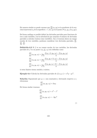 De manera similar se puede razonar que ∂f
∂y (x0, y0) es la pendiente de la sec-
ci´on transversal x0 de la superﬁcie z = f(x, y) en el punto P(x0, y0, f(x0, y0)).
De forma an´aloga es posible deﬁnir las derivadas parciales para funciones de
tres o m´as variables, con la salvedad de que aumenta el n´umero de derivadas
parciales a calcular (tantas como variables). As´ı, si tenemos ahora un campo
escalar de tres variables, podemos considerar tres derivadas parciales, ∂f
∂x ,
∂f
∂y , ∂f
∂z .
Deﬁnici´on 6.2 Si f es un campo escalar de tres variables, las derivadas
parciales de f en un punto (x0, y0, z0) son deﬁnidas como
∂f
∂x
(x0, y0, z0) = l´ım
h→0
f(x0 + h, y0, z0) − f(x0, y0, z0)
h
∂f
∂y
(x0, y0, z0) = l´ım
h→0
f(x0, y0 + h, z0) − f(x0, y0, z0)
h
∂f
∂z
(x0, y0, z0) = l´ım
h→0
f(x0, y0, z0 + h) − f(x0, y0, z0)
h
si estos l´ımites tienen sentido y existen.
Ejemplo 6.4 Calcula las derivadas parciales de f(x, y, z) = x2y − yz3.
Soluci´on: Suponiendo que y y z son constantes y derivando respecto a x,
obtenemos
∂f
∂x
(x0, y0, z0) = 2xy .
De forma similar tenemos:
∂f
∂y
(x0, y0, z0) = x2
− z3
∂f
∂z
(x0, y0, z0) = −3yz2
125
 