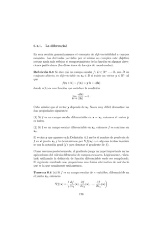 6.1.1. La diferencial
En esta secci´on generalizaremos el concepto de diferenciabilidad a campos
escalares. Las derivadas parciales por s´ı mismo no cumplen este objetivo
porque nada m´as reﬂejan el comportamiento de la funci´on en algunas direc-
ciones particulares (las direcciones de los ejes de coordenadas).
Deﬁnici´on 6.3 Se dice que un campo escalar f : D ⊂ Rn −→ R, con D un
conjunto abierto, es diferenciable en x0 ∈ D si existe un vector y ∈ Rn tal
que
f(x + h) − f(x) = y·h + o(h)
donde o(h) es una funci´on que satisface la condici´on
l´ım
h→0
o(h)
||h||
= 0 .
Cabe se˜nalar que el vector y depende de x0. No es muy dif´ıcil demostrar las
dos propiedades siguientes:
(1) Si f es un campo escalar diferenciable en x = x0, entonces el vector y
es ´unico.
(2) Si f es un campo escalar diferenciable en x0, entonces f es continuo en
x0.
El vector y que aparece en la Deﬁnici´on 6.3 recibe el nombre de gradiente de
f en el punto x0 y lo denotaremos por ∇f(x0) (en algunos textos tambi´en
se usa la notaci´on grad (f) para denotar el gradiente de f).
Como veremos posteriormente, el gradiente juega un papel importante en las
aplicaciones del c´alculo diferencial de campos escalares. L´ogicamente, calcu-
larlo utilizando la deﬁnici´on de funci´on diferenciable suele ser complicado.
El siguiente resultado nos proporciona una forma alternativa de calcularlo
que es la que usualmente utilizaremos.
Teorema 6.4 (a) Si f es un campo escalar de n variables, diferenciable en
el punto x0, entonces
∇f(x) =
∂f
∂x1
(x),
∂f
∂x2
(x), . . . ,
∂f
∂xn
(x)
126
 