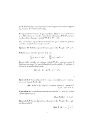 (b) Si f es un campo escalar que tiene derivadas parciales continuas el punto
x0, entonces f es diferenciable en x0.
Es importante darse cuenta de que el gradiente deﬁne un campo vectorial: si
f es diferenciable en todos los puntos de un subconjunto D de Rn, entonces
queda deﬁnido el campo vectorial ∇f : D ⊂ Rn −→ Rn.
Una consecuencia importante del Teorema 6.4 es que el c´alculo del gradiente
se reduce al c´alculo de derivadas parciales.
Ejemplo 6.5 Calcula el gradiente del campo escalar f(x, y) = x ey −y ex.
Soluci´on: Las derivadas parciales de f son:
∂f
∂x
(x, y) = ey
−y ex
,
∂f
∂y
(x, y) = x ey
− ex
Las derivadas parciales son continuas en todo R2 al ser producto y suma de
funciones continuas. Por tanto, la funci´on f es diferenciable. El gradiente es
el campo vectorial deﬁnido como
∇f(x, y) = (ey
−y ex
)i + (x ey
− ex
)j
Ejercicio 6.5 Calcula el gradiente del campo escalar f(x, y, z) = x sin(πy)+
y cos(πz). Calcula ∇f(0, 1, 2).
(Sol.: ∇f(x, y, z) = (sin(πy), πx cos(πy) + cos(πz), −πy sin(πz)),
∇f(0, 1, 2) = (0, 1, 0) )
Ejercicio 6.6 Calcula el gradiente del campo escalar f(x, y) = 2x2 −3xy +
4y2 en el punto (2, 3).
(Sol.: ∇f(2, 3) = (−1, 18) )
Ejercicio 6.7 Calcula el gradiente del campo escalar f(x, y) = 2x(x−y)−1
en el punto (3, 1).
(Sol.: ∇f(3, 1) = −
1
2
i +
3
2
j )
127
 