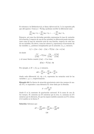 Si volvemos a la Deﬁnici´on 6.3, se llama diferencial de f a la expresi´on y·h
que all´ı aparece. Como y = ∇f(x0) podemos escribir la diferencial como
∂f
∂x1
(x0) · h1 +
∂f
∂x2
(x0) · h2 + . . . +
∂f
∂xn
(x0) · hn
Entonces, as´ı como las derivadas parciales representan la tasa de variaci´on
de la funci´on f respecto de una de las variables; la diferencial puede interpre-
tarse como la tasa de variaci´on total de una funci´on, respecto de cada una
de sus variables. En efecto, como los valores hj representan el incremento de
las variables xj, podemos reemplazarlos por la notaci´on △xj y, entonces,
△f := f(x + △x) − f(x) = ∇f(x) · △x + o(△x)
de donde
△f
△x
= ∇f(x) ·
△x
△x
+
o(△x)
△x
y al tomar l´ımites cuando △x → 0 se tiene
df(x) = ∇f(x) · dx
Por ejemplo, si H = f(x, y, z) entonces,
dH =
∂f
∂x
dx +
∂f
∂y
dy +
∂f
∂z
dz
donde cada diferencial, dx, dy y dz, representa las variaci´on total de las
variables x, y y z, respectivamente.
Ejemplo 6.6 La fuerza de atracci´on gravitatoria entre dos cuerpos de ma-
sas M y m separados a una distancia R, viene dada por la f´ormula:
F = G
M · m
R2
donde G es la constante de gravitaci´on universal. Si la masa de uno de
los cuerpos, M, aumenta un 3 % mientras que la otra, m, aumenta un 2 %
mientras que la distancia, R, que los separa tambi´en aumenta un 3 %; estima
el el cambio en la fuerza F.
Soluci´on: Sabemos que:
dF =
∂F
∂M
dM +
∂F
∂m
dm +
∂F
∂R
dR
128
 