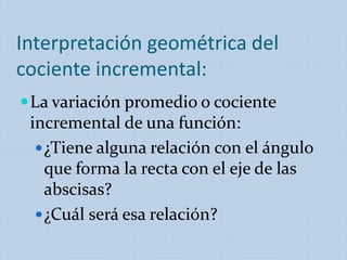 Interpretación geométrica del
cociente incremental:
La variación promedio o cociente
incremental de una función:
¿Tiene alguna relación con el ángulo
que forma la recta con el eje de las
abscisas?
¿Cuál será esa relación?
 