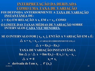INTERPRETAÇÃO DA DERIVADA
             COMO UMA TAXA DE VARIAÇÃO
FOI DEFINIDA ANTERIORMENTE A TAXA DE VARIAÇÃO
  INSTANTÂNEA DE:
y = f(x) EM RELAÇÃO A x, EM x = x1, COMO
O LIMITE DAS TAXAS MÉDIAS DE VARIAÇÃO SOBRE
  INTERVALOS CADA VEZ MENORES.

SE O INTERVALO FOR [ x1, x2 ], ENTÃO A VARIAÇÃO EM x É:
             x = x2 – x1 , A VARIAÇÃO CORRESPONDENTE EM y é:
                         y = f(x2) – f(x1)
           TAXA DE VARIAÇÃO INSTANTÂNEA
           lim  y /  x = lim f(x2) – f( x1 ) / x2 – x1 =
               x 0                x2 x1
    = derivada de f em x1 = f’ (x1)
  21/06/12                                               10
 
