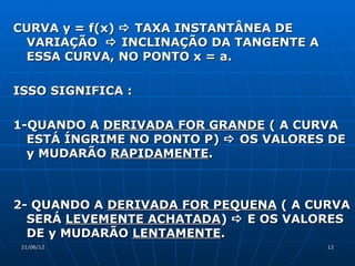 CURVA y = f(x)  TAXA INSTANTÂNEA DE
 VARIAÇÃO  INCLINAÇÃO DA TANGENTE A
 ESSA CURVA, NO PONTO x = a.

ISSO SIGNIFICA :

1-QUANDO A DERIVADA FOR GRANDE ( A CURVA
  ESTÁ ÍNGRIME NO PONTO P)  OS VALORES DE
  y MUDARÃO RAPIDAMENTE.



2- QUANDO A DERIVADA FOR PEQUENA ( A CURVA
  SERÁ LEVEMENTE ACHATADA)  E OS VALORES
  DE y MUDARÃO LENTAMENTE.
 21/06/12                              12
 