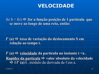 VELOCIDADE

Se S = f(t)  for a função posição de 1 partícula que
  se move ao longo de uma reta, então:


f’ (a)  taxa de variação do deslocamento S em
   relação ao tempo t.

f’ (a)  velocidade da partícula no instante t =a .
Rapidez da partícula  valor absoluto da velocidade
    l f’ (a) l , módulo da derivada de f em a.
21/06/12                                            13
 