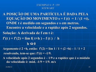 EXEMPLO 4 P. 159
                           STEWART

A POSIÇÃO DE UMA PARTÍCULA É DADA PELA
   EQUAÇÃO DO MOVIMENTO s = f (t) = 1 / (1 +t),
   ONDE t é medido em segundos e s em metros.
   Encontre a velocidade e a rapidez após 2 segundos.
Solução: A derivada de f em t é:
f’(t ) = f’(2) = lim f( t+h ) – f (t ) / h
                   h 0
Argumento é 2 +h, então: f’(2) = lim 1 / 1 + (2 +h) – 1 / 1 + 2
resolvendo, tem-se que: f’(t) = -1/9.
A velocidade após 2 segundos é – 1/9 e a rapidez que é o módulo
  da velocidade é: mód. -1/9 = 1/9. m/s
  21/06/12                                                   14
 