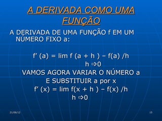 A DERIVADA COMO UMA
                   FUNÇÃO
A DERIVADA DE UMA FUNÇÃO f EM UM
  NÚMERO FIXO a:

             f’ (a) = lim f (a + h ) – f(a) /h
                                h 0
           VAMOS AGORA VARIAR O NÚMERO a
                   E SUBSTITUIR a por x
              f’ (x) = lim f(x + h ) – f(x) /h
                           h 0

21/06/12                                         15
 